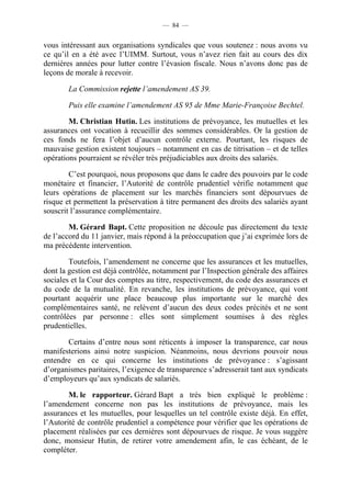 — 84 —


vous intéressant aux organisations syndicales que vous soutenez : nous avons vu
ce qu’il en a été avec l’UIMM. Surtout, vous n’avez rien fait au cours des dix
dernières années pour lutter contre l’évasion fiscale. Nous n’avons donc pas de
leçons de morale à recevoir.

       La Commission rejette l’amendement AS 39.

       Puis elle examine l’amendement AS 95 de Mme Marie-Françoise Bechtel.

        M. Christian Hutin. Les institutions de prévoyance, les mutuelles et les
assurances ont vocation à recueillir des sommes considérables. Or la gestion de
ces fonds ne fera l’objet d’aucun contrôle externe. Pourtant, les risques de
mauvaise gestion existent toujours – notamment en cas de titrisation – et de telles
opérations pourraient se révéler très préjudiciables aux droits des salariés.

        C’est pourquoi, nous proposons que dans le cadre des pouvoirs par le code
monétaire et financier, l’Autorité de contrôle prudentiel vérifie notamment que
leurs opérations de placement sur les marchés financiers sont dépourvues de
risque et permettent la préservation à titre permanent des droits des salariés ayant
souscrit l’assurance complémentaire.

        M. Gérard Bapt. Cette proposition ne découle pas directement du texte
de l’accord du 11 janvier, mais répond à la préoccupation que j’ai exprimée lors de
ma précédente intervention.

        Toutefois, l’amendement ne concerne que les assurances et les mutuelles,
dont la gestion est déjà contrôlée, notamment par l’Inspection générale des affaires
sociales et la Cour des comptes au titre, respectivement, du code des assurances et
du code de la mutualité. En revanche, les institutions de prévoyance, qui vont
pourtant acquérir une place beaucoup plus importante sur le marché des
complémentaires santé, ne relèvent d’aucun des deux codes précités et ne sont
contrôlées par personne : elles sont simplement soumises à des règles
prudentielles.

       Certains d’entre nous sont réticents à imposer la transparence, car nous
manifesterions ainsi notre suspicion. Néanmoins, nous devrions pouvoir nous
entendre en ce qui concerne les institutions de prévoyance : s’agissant
d’organismes paritaires, l’exigence de transparence s’adresserait tant aux syndicats
d’employeurs qu’aux syndicats de salariés.

        M. le rapporteur. Gérard Bapt a très bien expliqué le problème :
l’amendement concerne non pas les institutions de prévoyance, mais les
assurances et les mutuelles, pour lesquelles un tel contrôle existe déjà. En effet,
l’Autorité de contrôle prudentiel a compétence pour vérifier que les opérations de
placement réalisées par ces dernières sont dépourvues de risque. Je vous suggère
donc, monsieur Hutin, de retirer votre amendement afin, le cas échéant, de le
compléter.
 