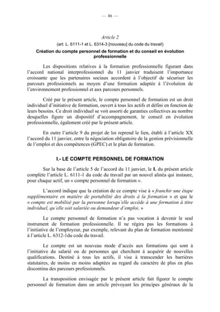 — 86 —




                                       Article 2
               (art. L. 6111-1 et L. 6314-3 [nouveau] du code du travail)
    Création du compte personnel de formation et du conseil en évolution
                             professionnelle

        Les dispositions relatives à la formation professionnelle figurant dans
l’accord national interprofessionnel du 11 janvier traduisent l’importance
croissante que les partenaires sociaux accordent à l’objectif de sécuriser les
parcours professionnels au moyen d’une formation adaptée à l’évolution de
l’environnement professionnel et aux parcours personnels.

        Créé par le présent article, le compte personnel de formation est un droit
individuel d’initiative de formation, ouvert à tous les actifs et défini en fonction de
leurs besoins. Ce droit individuel se voit assorti de garanties collectives au nombre
desquelles figure un dispositif d’accompagnement, le conseil en évolution
professionnelle, également créé par le présent article.

        En outre l’article 9 du projet de loi reprend le lien, établi à l’article XX
l’accord du 11 janvier, entre la négociation obligatoire de la gestion prévisionnelle
de l’emploi et des compétences (GPEC) et le plan de formation.

               I.- LE COMPTE PERSONNEL DE FORMATION

       Sur la base de l’article 5 de l’accord du 11 janvier, le I. du présent article
complète l’article L. 6111-1 du code du travail par un nouvel alinéa qui instaure,
pour chaque actif, un « compte personnel de formation ».

        L’accord indique que la création de ce compte vise à « franchir une étape
supplémentaire en matière de portabilité des droits à la formation » et que le
« compte est mobilisé par la personne lorsqu’elle accède à une formation à titre
individuel, qu’elle soit salariée ou demandeur d’emploi. »

          Le compte personnel de formation n’a pas vocation à devenir le seul
instrument de formation professionnelle. Il ne régira pas les formations à
l’initiative de l’employeur, par exemple, relevant du plan de formation mentionné
à l’article L. 6312-1du code du travail.

          Le compte est un nouveau mode d’accès aux formations qui sont à
l’initiative du salarié ou de personnes qui cherchent à acquérir de nouvelles
qualifications. Destiné à tous les actifs, il vise à transcender les barrières
statutaires, de moins en moins adaptées au regard du caractère de plus en plus
discontinu des parcours professionnels.

       La transposition envisagée par le présent article fait figurer le compte
personnel de formation dans un article prévoyant les principes généraux de la
 