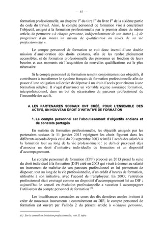 — 87 —


formation professionnelle, au chapitre Ier du titre Ier du livre Ier de la sixième partie
du code du travail. Ainsi, le compte personnel de formation vise à concrétiser
l’objectif, assigné à la formation professionnelle par le premier alinéa du même
article, de permettre « à chaque personne, indépendamment de son statut (…) de
progresser d’au moins un niveau de qualification au cours de sa vie
professionnelle ».

        Le compte personnel de formation se voit donc investi d’une double
mission d’amélioration des droits existants, afin de les rendre pleinement
accessibles, et de formation professionnelle des personnes en fonction de leurs
besoins et aux moments où l’acquisition de nouvelles qualifications est le plus
nécessaire.

        Si le compte personnel de formation remplit conjointement ces objectifs, il
contribuera à transformer le système français de formation professionnelle afin de
passer d’une obligation collective de dépense à un droit d’accès pour chacun à une
formation adaptée. Il s’agit d’instaurer un véritable régime assurance formation,
interprofessionnel, dans un but de sécurisation du parcours professionnel de
l’ensemble des actifs.

       A. LES PARTENAIRES SOCIAUX ONT CRÉÉ, POUR L’ENSEMBLE DES
          ACTIFS, UN NOUVEAU DROIT D’INITIATIVE DE FORMATION

           1. Le compte personnel est l’aboutissement d’objectifs anciens et
              de constats partagés

        En matière de formation professionnelle, les objectifs assignés par les
partenaires sociaux le 11 janvier 2013 rejoignent les choix figurant dans les
différents accords depuis celui du 20 septembre 2003 relatif à l’accès des salariés à
la formation tout au long de la vie professionnelle : ce dernier prévoyait déjà
d’associer un droit d’initiative individuelle de formation et un dispositif
d’accompagnement.

         Le compte personnel de formation (CPF) proposé en 2013 prend la suite
du droit individuel à la formation (DIF) créé en 2003 qui visait à donner au salarié
un instrument de maîtrise de son parcours professionnel en lui permettant de
disposer, tout au long de la vie professionnelle, d’un crédit d’heures de formation,
utilisable à son initiative, avec l’accord de l’employeur. En 2003, l’entretien
professionnel était envisagé comme un dispositif d’accompagnement lié au DIF ;
aujourd’hui le conseil en évolution professionnelle a vocation à accompagner
l’utilisateur du compte personnel de formation (1).

        Les insuffisances constatées au cours des dix dernières années invitent à
créer de nouveaux instruments : contrairement au DIF, le compte personnel de
formation est ouvert par l’alinéa 2 du présent article à « chaque personne,

(1) Sur le conseil en évolution professionnelle, voir II. infra
 