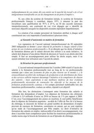 — 88 —


indépendamment de son statut, dès son entrée sur le marché du travail » et « il est
intégralement transférable en cas de changement ou de perte d’emploi ».

         Si, aux côtés du système de formation initiale, le système de formation
professionnelle français a contribué, depuis 1971, à ramener la part des
travailleurs sans qualification de 70 % à 25 %, au fil des accords nationaux
interprofessionnels, une continuité de vue s’est dégagée qui a identifié de
nouveaux objectifs auxquels les dispositifs existants répondent imparfaitement.

        La création d’un compte personnel de formation attribué à chaque actif
constituerait une voie importante d’amélioration à plusieurs titres.

           a) Garantir d’autonomie en matière de formation

         Les signataires de l’accord national interprofessionnel du 20 septembre
2003 indiquaient se donner « pour objectif de permettre à chaque salarié d’être
acteur de son évolution professionnelle ». Il en découle que les droits d’initiative
de formation détenus par le salarié doivent être utilisés à sa seule initiative ; le
salarié doit disposer d’une pleine liberté de décision et l’accès à ces droits doit être
simple. Il faut un accompagnement pour utiliser les droits acquis, mais il ne
saurait entraîner leur utilisation sans l’accord du salarié.

           b) Sécuriser les parcours professionnels

         L’accord national interprofessionnel du 5 octobre 2009 relatif à l’accès des
salariés à la formation professionnelle tout au long de la vie professionnelle
constate que « dans une économie de plus en plus ouverte sur le monde (…) le
renouvellement accéléré des techniques de production et de distribution des biens
et des services sollicite toujours davantage l’initiative et la compétence de chacun
des salariés ; leurs aspirations à une meilleure maîtrise de leur évolution
professionnelle nécessitent de renouveler les objectifs et les moyens de la
formation professionnelle continue. » Un compte personnel mobilisable lors des
transitions professionnelles, voulues ou subies, répond à cet objectif.

        Dès lors, les distinctions s’estompent entre formation des salariés et
formation des demandeurs d’emploi. Les dépenses de formation des chômeurs
s’élèvent à 3,9 milliards d’euros en 2010 en hausse de 3 % par rapport à 2009.
C’est, avec l’accompagnement des jeunes en insertion, le seul public bénéficiaire
dont la dépense de formation augmente : au-delà de l’effet de flux lié à la hausse
du chômage, la nécessité de former un grand nombre de demandeurs d’emploi
provient de carences de formation, constituées en amont, qui ne sont repérées
qu’au stade de l’accompagnement par Pôle emploi. Le droit d’initiative de
formation des salariés en emploi, indissociable d’un droit à accompagnement, vise
donc à accroître leurs compétences pour faciliter les transitions professionnelles et
rendre moins aigu le besoin de formation en cas d’épisodes de chômage.
 