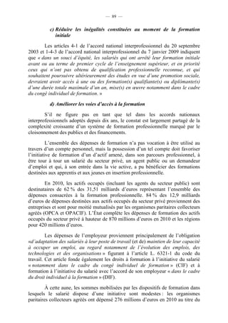 — 89 —


          c) Réduire les inégalités constituées au moment de la formation
             initiale

       Les articles 4-1 de l’accord national interprofessionnel du 20 septembre
2003 et 1-4-3 de l’accord national interprofessionnel du 7 janvier 2009 indiquent
que « dans un souci d’équité, les salariés qui ont arrêté leur formation initiale
avant ou au terme de premier cycle de l’enseignement supérieur, et en priorité
ceux qui n’ont pas obtenu de qualification professionnelle reconnue, et qui
souhaitent poursuivre ultérieurement des études en vue d’une promotion sociale,
devraient avoir accès à une ou des formation(s) qualifiante(s) ou diplômante(s)
d’une durée totale maximale d’un an, mise(s) en œuvre notamment dans le cadre
du congé individuel de formation. »

          d) Améliorer les voies d’accès à la formation

        S’il ne figure pas en tant que tel dans les accords nationaux
interprofessionnels adoptés depuis dix ans, le constat est largement partagé de la
complexité croissante d’un système de formation professionnelle marqué par le
cloisonnement des publics et des financements.

          L’ensemble des dépenses de formation n’a pas vocation à être utilisé au
travers d’un compte personnel, mais la possession d’un tel compte doit favoriser
l’initiative de formation d’un d’actif amené, dans son parcours professionnel, à
être tour à tour un salarié du secteur privé, un agent public ou un demandeur
d’emploi et qui, à son entrée dans la vie active, a pu bénéficier des formations
destinées aux apprentis et aux jeunes en insertion professionnelle.

        En 2010, les actifs occupés (incluant les agents du secteur public) sont
destinataires de 62 % des 31,51 milliards d’euros représentant l’ensemble des
dépenses consacrées à la formation professionnelle. 84 % des 12,9 milliards
d’euros de dépenses destinées aux actifs occupés du secteur privé proviennent des
entreprises et sont pour moitié mutualisés par les organismes paritaires collecteurs
agréés (OPCA et OPACIF). L’État complète les dépenses de formation des actifs
occupés du secteur privé à hauteur de 870 millions d’euros en 2010 et les régions
pour 420 millions d’euros.

         Les dépenses de l’employeur proviennent principalement de l’obligation
«d’adaptation des salariés à leur poste de travail (et de) maintien de leur capacité
à occuper un emploi, au regard notamment de l’évolution des emplois, des
technologies et des organisations » figurant à l’article L. 6321-1 du code du
travail. Cet article fonde également les droits à formation à l’initiative du salarié
« notamment dans le cadre du congé individuel de formation » (CIF) et à
formation à l’initiative du salarié avec l’accord de son employeur « dans le cadre
du droit individuel à la formation » (DIF).

         À cette aune, les sommes mobilisées par les dispositifs de formation dans
lesquels le salarié dispose d’une initiative sont modestes : les organismes
paritaires collecteurs agréés ont dépensé 276 millions d’euros en 2010 au titre du
 