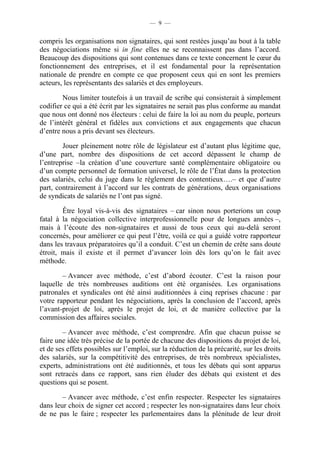 — 9 —


compris les organisations non signataires, qui sont restées jusqu’au bout à la table
des négociations même si in fine elles ne se reconnaissent pas dans l’accord.
Beaucoup des dispositions qui sont contenues dans ce texte concernent le cœur du
fonctionnement des entreprises, et il est fondamental pour la représentation
nationale de prendre en compte ce que proposent ceux qui en sont les premiers
acteurs, les représentants des salariés et des employeurs.

        Nous limiter toutefois à un travail de scribe qui consisterait à simplement
codifier ce qui a été écrit par les signataires ne serait pas plus conforme au mandat
que nous ont donné nos électeurs : celui de faire la loi au nom du peuple, porteurs
de l’intérêt général et fidèles aux convictions et aux engagements que chacun
d’entre nous a pris devant ses électeurs.

        Jouer pleinement notre rôle de législateur est d’autant plus légitime que,
d’une part, nombre des dispositions de cet accord dépassent le champ de
l’entreprise –la création d’une couverture santé complémentaire obligatoire ou
d’un compte personnel de formation universel, le rôle de l’État dans la protection
des salariés, celui du juge dans le règlement des contentieux….– et que d’autre
part, contrairement à l’accord sur les contrats de générations, deux organisations
de syndicats de salariés ne l’ont pas signé.

        Être loyal vis-à-vis des signataires – car sinon nous porterions un coup
fatal à la négociation collective interprofessionnelle pour de longues années –,
mais à l’écoute des non-signataires et aussi de tous ceux qui au-delà seront
concernés, pour améliorer ce qui peut l’être, voilà ce qui a guidé votre rapporteur
dans les travaux préparatoires qu’il a conduit. C’est un chemin de crête sans doute
étroit, mais il existe et il permet d’avancer loin dès lors qu’on le fait avec
méthode.

        – Avancer avec méthode, c’est d’abord écouter. C’est la raison pour
laquelle de très nombreuses auditions ont été organisées. Les organisations
patronales et syndicales ont été ainsi auditionnées à cinq reprises chacune : par
votre rapporteur pendant les négociations, après la conclusion de l’accord, après
l’avant-projet de loi, après le projet de loi, et de manière collective par la
commission des affaires sociales.

        – Avancer avec méthode, c’est comprendre. Afin que chacun puisse se
faire une idée très précise de la portée de chacune des dispositions du projet de loi,
et de ses effets possibles sur l’emploi, sur la réduction de la précarité, sur les droits
des salariés, sur la compétitivité des entreprises, de très nombreux spécialistes,
experts, administrations ont été auditionnés, et tous les débats qui sont apparus
sont retracés dans ce rapport, sans rien éluder des débats qui existent et des
questions qui se posent.

        – Avancer avec méthode, c’est enfin respecter. Respecter les signataires
dans leur choix de signer cet accord ; respecter les non-signataires dans leur choix
de ne pas le faire ; respecter les parlementaires dans la plénitude de leur droit
 
