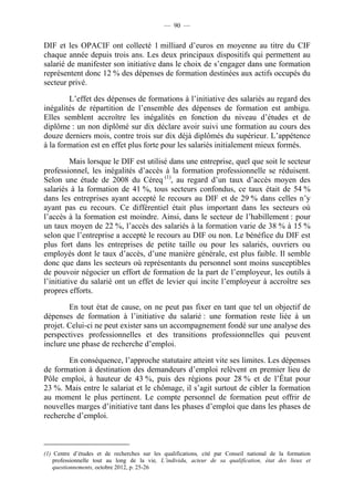 — 90 —


DIF et les OPACIF ont collecté 1 milliard d’euros en moyenne au titre du CIF
chaque année depuis trois ans. Les deux principaux dispositifs qui permettent au
salarié de manifester son initiative dans le choix de s’engager dans une formation
représentent donc 12 % des dépenses de formation destinées aux actifs occupés du
secteur privé.

        L’effet des dépenses de formations à l’initiative des salariés au regard des
inégalités de répartition de l’ensemble des dépenses de formation est ambigu.
Elles semblent accroître les inégalités en fonction du niveau d’études et de
diplôme : un non diplômé sur dix déclare avoir suivi une formation au cours des
douze derniers mois, contre trois sur dix déjà diplômés du supérieur. L’appétence
à la formation est en effet plus forte pour les salariés initialement mieux formés.

          Mais lorsque le DIF est utilisé dans une entreprise, quel que soit le secteur
professionnel, les inégalités d’accès à la formation professionnelle se réduisent.
Selon une étude de 2008 du Céreq (1), au regard d’un taux d’accès moyen des
salariés à la formation de 41 %, tous secteurs confondus, ce taux était de 54 %
dans les entreprises ayant accepté le recours au DIF et de 29 % dans celles n’y
ayant pas eu recours. Ce différentiel était plus important dans les secteurs où
l’accès à la formation est moindre. Ainsi, dans le secteur de l’habillement : pour
un taux moyen de 22 %, l’accès des salariés à la formation varie de 38 % à 15 %
selon que l’entreprise a accepté le recours au DIF ou non. Le bénéfice du DIF est
plus fort dans les entreprises de petite taille ou pour les salariés, ouvriers ou
employés dont le taux d’accès, d’une manière générale, est plus faible. Il semble
donc que dans les secteurs où représentants du personnel sont moins susceptibles
de pouvoir négocier un effort de formation de la part de l’employeur, les outils à
l’initiative du salarié ont un effet de levier qui incite l’employeur à accroître ses
propres efforts.

        En tout état de cause, on ne peut pas fixer en tant que tel un objectif de
dépenses de formation à l’initiative du salarié : une formation reste liée à un
projet. Celui-ci ne peut exister sans un accompagnement fondé sur une analyse des
perspectives professionnelles et des transitions professionnelles qui peuvent
inclure une phase de recherche d’emploi.

       En conséquence, l’approche statutaire atteint vite ses limites. Les dépenses
de formation à destination des demandeurs d’emploi relèvent en premier lieu de
Pôle emploi, à hauteur de 43 %, puis des régions pour 28 % et de l’État pour
23 %. Mais entre le salariat et le chômage, il s’agit surtout de cibler la formation
au moment le plus pertinent. Le compte personnel de formation peut offrir de
nouvelles marges d’initiative tant dans les phases d’emploi que dans les phases de
recherche d’emploi.



(1) Centre d’études et de recherches sur les qualifications, cité par Conseil national de la formation
    professionnelle tout au long de la vie, L’individu, acteur de sa qualification, état des lieux et
    questionnements, octobre 2012, p. 25-26
 