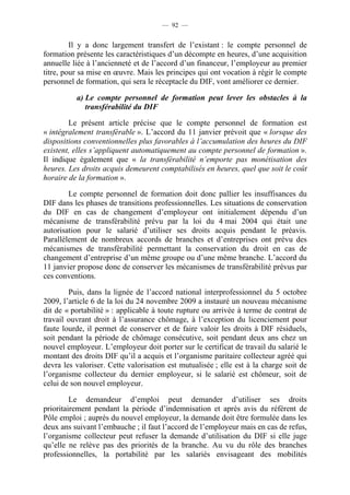 — 92 —


         Il y a donc largement transfert de l’existant : le compte personnel de
formation présente les caractéristiques d’un décompte en heures, d’une acquisition
annuelle liée à l’ancienneté et de l’accord d’un financeur, l’employeur au premier
titre, pour sa mise en œuvre. Mais les principes qui ont vocation à régir le compte
personnel de formation, qui sera le réceptacle du DIF, vont améliorer ce dernier.

          a) Le compte personnel de formation peut lever les obstacles à la
             transférabilité du DIF

        Le présent article précise que le compte personnel de formation est
« intégralement transférable ». L’accord du 11 janvier prévoit que « lorsque des
dispositions conventionnelles plus favorables à l’accumulation des heures du DIF
existent, elles s’appliquent automatiquement au compte personnel de formation ».
Il indique également que « la transférabilité n’emporte pas monétisation des
heures. Les droits acquis demeurent comptabilisés en heures, quel que soit le coût
horaire de la formation ».

        Le compte personnel de formation doit donc pallier les insuffisances du
DIF dans les phases de transitions professionnelles. Les situations de conservation
du DIF en cas de changement d’employeur ont initialement dépendu d’un
mécanisme de transférabilité prévu par la loi du 4 mai 2004 qui était une
autorisation pour le salarié d’utiliser ses droits acquis pendant le préavis.
Parallèlement de nombreux accords de branches et d’entreprises ont prévu des
mécanismes de transférabilité permettant la conservation du droit en cas de
changement d’entreprise d’un même groupe ou d’une même branche. L’accord du
11 janvier propose donc de conserver les mécanismes de transférabilité prévus par
ces conventions.

        Puis, dans la lignée de l’accord national interprofessionnel du 5 octobre
2009, l’article 6 de la loi du 24 novembre 2009 a instauré un nouveau mécanisme
dit de « portabilité » : applicable à toute rupture ou arrivée à terme de contrat de
travail ouvrant droit à l’assurance chômage, à l’exception du licenciement pour
faute lourde, il permet de conserver et de faire valoir les droits à DIF résiduels,
soit pendant la période de chômage consécutive, soit pendant deux ans chez un
nouvel employeur. L’employeur doit porter sur le certificat de travail du salarié le
montant des droits DIF qu’il a acquis et l’organisme paritaire collecteur agréé qui
devra les valoriser. Cette valorisation est mutualisée ; elle est à la charge soit de
l’organisme collecteur du dernier employeur, si le salarié est chômeur, soit de
celui de son nouvel employeur.

         Le demandeur d’emploi peut demander d’utiliser ses droits
prioritairement pendant la période d’indemnisation et après avis du référent de
Pôle emploi ; auprès du nouvel employeur, la demande doit être formulée dans les
deux ans suivant l’embauche ; il faut l’accord de l’employeur mais en cas de refus,
l’organisme collecteur peut refuser la demande d’utilisation du DIF si elle juge
qu’elle ne relève pas des priorités de la branche. Au vu du rôle des branches
professionnelles, la portabilité par les salariés envisageant des mobilités
 