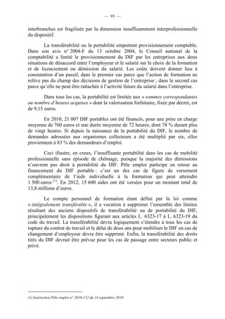 — 93 —


interbranches est fragilisée par la dimension insuffisamment interprofessionnelle
du dispositif.

        La transférabilité ou la portabilité emportent provisionnement comptable.
Dans son avis n° 2004-F du 13 octobre 2004, le Conseil national de la
comptabilité a limité le provisionnement du DIF par les entreprises aux deux
situations de désaccord entre l’employeur et le salarié sur le choix de la formation
et de licenciement ou démission du salarié. Les coûts doivent donner lieu à
constatation d’un passif, dans le premier cas parce que l’action de formation ne
relève pas du champ des décisions de gestion de l’entreprise ; dans le second cas
parce qu’elle ne peut être rattachée à l’activité future du salarié dans l’entreprise.

        Dans tous les cas, la portabilité est limitée aux « sommes correspondantes
au nombre d’heures acquises » dont la valorisation forfaitaire, fixée par décret, est
de 9,15 euros.

       En 2010, 21 007 DIF portables ont été financés, pour une prise en charge
moyenne de 760 euros et une durée moyenne de 72 heures, dont 78 % durant plus
de vingt heures. Si depuis la naissance de la portabilité du DIF, le nombre de
demandes adressées aux organismes collecteurs a été multiplié par six, elles
proviennent à 83 % des demandeurs d’emploi.

        Ceci illustre, en creux, l’insuffisante portabilité dans les cas de mobilité
professionnelle sans épisode de chômage, puisque la majorité des démissions
n’ouvrent pas droit à portabilité du DIF. Pôle emploi participe en retour au
financement du DIF portable : c’est un des cas de figure de versement
complémentaire de l’aide individuelle à la formation qui peut atteindre
1 500 euros (1). En 2012, 15 600 aides ont été versées pour un montant total de
13,8 millions d’euros.

        Le compte personnel de formation étant défini par la loi comme
« intégralement transférable », il a vocation à supprimer l’ensemble des limites
résultant des anciens dispositifs de transférabilité ou de portabilité du DIF,
principalement les dispositions figurant aux articles L. 6323-17 à L. 6323-19 du
code du travail. La transférabilité devra logiquement s’étendre à tous les cas de
rupture du contrat de travail et le délai de deux ans pour mobiliser le DIF en cas de
changement d’employeur devra être supprimé. Enfin, la transférabilité des droits
tirés du DIF devrait être prévue pour les cas de passage entre secteurs public et
privé.




(1) Instruction Pôle emploi n° 2010-152 du 14 septembre 2010.
 