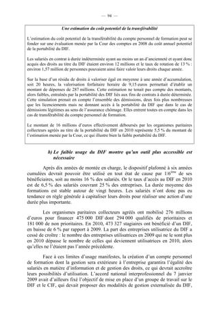 — 94 —


                    Une estimation du coût potentiel de la transférabilité

L’estimation du coût potentiel de la transférabilité du compte personnel de formation peut se
fonder sur une évaluation menée par la Cour des comptes en 2008 du coût annuel potentiel
de la portabilité du DIF.

Les salariés en contrat à durée indéterminée ayant au moins un an d’ancienneté et ayant donc
acquis des droits au titre du DIF étaient environ 12 millions et le taux de rotation de 13 % :
environ 1,57 million de personnes pouvaient ainsi faire valoir leurs droits chaque année.

Sur la base d’un résidu de droits à valoriser égal en moyenne à une année d’accumulation,
soit 20 heures, la valorisation forfaitaire horaire de 9,15 euros permettait d’établir un
montant de dépenses de 287 millions. Cette estimation ne tenait pas compte des montants,
alors faibles, entraînés par la portabilité des DIF liés aux fins de contrats à durée déterminée.
Cette simulation prenait en compte l’ensemble des démissions, deux fois plus nombreuses
que les licenciements mais ne donnant accès à la portabilité du DIF que dans le cas de
démissions légitimes au sens de l’assurance chômage. Elles entrent toutes en compte dans les
cas de transférabilité du compte personnel de formation.

Le montant de 16 millions d’euros effectivement déboursés par les organismes paritaires
collecteurs agréés au titre de la portabilité du DIF en 2010 représente 5,5 % du montant de
l’estimation menée par la Cour, ce qui illustre bien la faible portabilité du DIF.


            b) Le faible usage du DIF montre qu’un outil plus accessible est
               nécessaire

        Après dix années de montée en charge, le dispositif plafonné à six années
cumulées devrait pouvoir être utilisé en tout état de cause par 1/6ème de ses
bénéficiaires, soit au moins 16 % des salariés. Or le taux d’accès au DIF en 2010
est de 6,5 % des salariés couvrant 25 % des entreprises. La durée moyenne des
formations est stable autour de vingt heures. Les salariés n’ont donc pas eu
tendance en règle générale à capitaliser leurs droits pour réaliser une action d’une
durée plus importante.

        Les organismes paritaires collecteurs agréés ont mobilisé 276 millions
d’euros pour financer 475 000 DIF dont 294 000 qualifiés de prioritaires et
181 000 de non prioritaires. En 2010, 473 327 stagiaires ont bénéficié d’un DIF,
en baisse de 6 % par rapport à 2009. La part des entreprises utilisatrice du DIF a
cessé de croître : le nombre des entreprises utilisatrices en 2009 qui ne le sont plus
en 2010 dépasse le nombre de celles qui deviennent utilisatrices en 2010, alors
qu’elles ne l’étaient pas l’année précédente.

        Face à ces limites d’usage manifestes, la création d’un compte personnel
de formation dont la gestion sera extérieure à l’entreprise garantira l’égalité des
salariés en matière d’information et de gestion des droits, ce qui devrait accroître
leurs possibilités d’utilisation. L’accord national interprofessionnel du 7 janvier
2009 avait d’ailleurs fixé l’objectif de mise en place d’un groupe de travail sur le
DIF et le CIF, qui devait proposer des modalités de gestion externalisée du DIF,
 