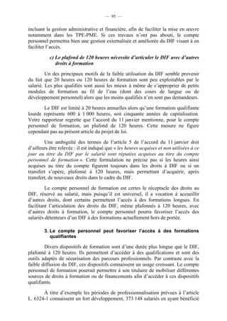 — 95 —


incluant la gestion administrative et financière, afin de faciliter la mise en œuvre
notamment dans les TPE-PME. Si ces travaux n’ont pas abouti, le compte
personnel permettra bien une gestion externalisée et améliorée du DIF visant à en
faciliter l’accès.

           c) Le plafond de 120 heures nécessite d’articuler le DIF avec d’autres
              droits à formation

         Un des principaux motifs de la faible utilisation du DIF semble provenir
du fait que 20 heures ou 120 heures de formation sont peu exploitables par le
salarié. Les plus qualifiés sont aussi les mieux à même de s’approprier de petits
modules de formation au fil de l’eau (dont des cours de langue ou de
développement personnel) alors que les moins qualifiés n’en sont pas demandeurs.

       Le DIF est limité à 20 heures annuelles alors qu’une formation qualifiante
lourde représente 600 à 1 000 heures, soit cinquante années de capitalisation.
Votre rapporteur regrette que l’accord du 11 janvier mentionne, pour le compte
personnel de formation, un plafond de 120 heures. Cette mesure ne figure
cependant pas au présent article du projet de loi.

        Une ambiguïté des termes de l’article 5 de l’accord du 11 janvier doit
d’ailleurs être relevée : il est indiqué que « les heures acquises et non utilisées à ce
jour au titre du DIF par le salarié sont réputées acquises au titre du compte
personnel de formation ». Cette formulation ne précise pas si les heures ainsi
acquises au titre du compte figurent toujours dans les droits à DIF ou si un
transfert s’opère, plafonné à 120 heures, mais permettant d’acquérir, après
transfert, de nouveaux droits dans le cadre du DIF.

         Le compte personnel de formation est certes le réceptacle des droits au
DIF, réservé au salarié, mais puisqu’il est universel, il a vocation à accueillir
d’autres droits, dont certains permettent l’accès à des formations longues. En
facilitant l’articulation des droits du DIF, même plafonnés à 120 heures, avec
d’autres droits à formation, le compte personnel pourra favoriser l’accès des
salariés détenteurs d’un DIF à des formations actuellement hors de portée.

        3. Le compte personnel peut favoriser l’accès à des formations
           qualifiantes

        Divers dispositifs de formation sont d’une durée plus longue que le DIF,
plafonné à 120 heures. Ils permettent d’accéder à des qualifications et sont des
outils adaptés de sécurisation des parcours professionnels. Par contraste avec la
faible diffusion du DIF, ces dispositifs connaissent un usage croissant. Le compte
personnel de formation pourrait permettre à son titulaire de mobiliser différentes
sources de droits à formation ou de financements afin d’accéder à ces dispositifs
qualifiants.

       À titre d’exemple les périodes de professionnalisation prévues à l’article
L. 6324-1 connaissent un fort développement, 373 148 salariés en ayant bénéficié
 