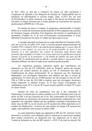 — 96 —


en 2011. Elles ne sont pas à l’initiative du salarié car elles permettent à
l’employeur de répondre à son obligation de maintien de l’employabilité mais la
formation est individualisée et souvent longue. Dans 11,26 % des cas (soit
42 022 périodes), la durée moyenne a été égale à 342 heures de formation pour
une prise en charge moyenne par le Fonds paritaire de sécurisation des parcours
professionnels (FPSPP) de 4 324 euros.

         En matière de retour à l’emploi, la préparation opérationnelle à l’emploi
(POE) ou le contrat de sécurisation professionnelle (CSP) comportent des périodes
de formation longues, précédées d’un diagnostic des besoins en qualification du
demandeur d’emploi au vu de son environnement socioéconomique et d’une
définition d’un parcours de retour à l’emploi qui dure jusqu’à un an.

         L’exemple principal est fourni par le congé individuel de formation (CIF),
créé par la loi du 16 juillet 1971 suite à l’accord national interprofessionnel du
9 juillet 1970. L’article L 6322-1 du code du travail indique qu’il « a pour objet de
permettre à tout salarié, au cours de sa vie professionnelle, de suivre à son
initiative et à titre individuel, des actions de formation (qui) doivent (lui)
permettre (par exemple) d’accéder à un niveau supérieur de qualification (ou) de
changer d’activité ou de profession ». Un million de salariés ont suivi un CIF
depuis 1982. Il a pleinement joué un rôle de « seconde chance » soit au titre d’une
formation différée, soit dans le cadre d’une transition professionnelle.

         Les organismes paritaires collecteurs agréés des contributions des
entreprises au titre du CIF (OPACIF), dont les Fongecif, gèrent des réseaux
d’accueil des salariés porteurs de projets de CIF et fournissent une aide à
l’établissement du projet professionnel. Ils ne financent que des formations
diplômantes. Les enveloppes financières sont définies par âge et niveau de
qualification. En 2010, plus de 35 000 dossiers ont été acceptés au titre du CIF-
CDI et 9 500 au titre du CIF-CDD et intérim, pour des enveloppes financières
totales dépassant le milliard d’euros. Si le taux moyen d’acceptation des
candidatures est de 50 %, il est de 20 % pour les plus qualifiés et atteint 70 % pour
les moins formés.

         Nombre de refus de candidatures sont liés à des contraintes de
financement. La faculté pour le salarié candidat à un CIF d’abonder celui-ci de ses
droits du DIF n’est pas autorisée par la loi. Des responsables de Fongecif et du
Fonds paritaire de sécurisation des parcours professionnels auditionnés par votre
rapporteur ont cependant indiqué que des modalités encadrées d’abondement des
droits issus du DIF en cas de recours au CIF auraient des effets importants sur le
nombre des bénéficiaires : la baisse du coût unitaire de chaque CIF pourrait être
rapide, sans mobiliser outre mesure les droits à DIF.

         La seule disposition légale qui rapproche le DIF du CIF concerne l’accès
prioritaire à ce dernier, sous conditions, pour le salarié qui se serait trouvé pendant
deux années consécutives en désaccord avec son employeur sur le choix de
l’action de formation au titre du DIF (article L. 6323-12 du code du travail). Par
 