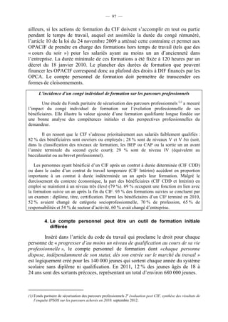 — 97 —


ailleurs, si les actions de formation du CIF doivent s’accomplir en tout ou partie
pendant le temps de travail, auquel est assimilée la durée du congé rémunéré,
l’article 10 de la loi du 24 novembre 2009 a atténué cette contrainte et permet aux
OPACIF de prendre en charge des formations hors temps de travail (tels que des
« cours du soir ») pour les salariés ayant au moins un an d’ancienneté dans
l’entreprise. La durée minimale de ces formations a été fixée à 120 heures par un
décret du 18 janvier 2010. Le plancher des durées de formation que peuvent
financer les OPACIF correspond donc au plafond des droits à DIF financés par les
OPCA. Le compte personnel de formation doit permettre de transcender ces
formes de cloisonnements.

      L’incidence d’un congé individuel de formation sur les parcours professionnels

       Une étude du Fonds paritaire de sécurisation des parcours professionnels (1) a mesuré
l’impact du congé individuel de formation sur l’évolution professionnelle de ses
bénéficiaires. Elle illustre la valeur ajoutée d’une formation qualifiante longue fondée sur
une bonne analyse des compétences initiales et des perspectives professionnelles du
demandeur.

       Il en ressort que le CIF s’adresse prioritairement aux salariés faiblement qualifiés :
82 % des bénéficiaires sont ouvriers ou employés ; 28 % sont de niveaux V et V bis (soit,
dans la classification des niveaux de formation, les BEP ou CAP ou la sortie un an avant
l’année terminale du second cycle court); 29 % sont de niveau IV (équivalent au
baccalauréat ou au brevet professionnel).

   Les personnes ayant bénéficié d’un CIF après un contrat à durée déterminée (CIF CDD)
ou dans le cadre d’un contrat de travail temporaire (CIF Intérim) accèdent en proportion
importante à un contrat à durée indéterminée un an après leur formation. Malgré le
durcissement du contexte économique, la part des bénéficiaires (CIF CDD et Intérim) en
emploi se maintient à un niveau très élevé (79 %). 69 % occupent une fonction en lien avec
la formation suivie un an après la fin du CIF. 93 % des formations suivies se concluent par
un examen : diplôme, titre, certification. Parmi les bénéficiaires d’un CIF terminé en 2010,
52 % avaient changé de catégorie socioprofessionnelle, 70 % de profession, 65 % de
responsabilités et 54 % de secteur d’activité. 60 % avait changé d’entreprise.


          4. Le compte personnel peut être un outil de formation initiale
             différée

        Inséré dans l’article du code du travail qui proclame le droit pour chaque
personne de « progresser d’au moins un niveau de qualification au cours de sa vie
professionnelle », le compte personnel de formation dont «chaque personne
dispose, indépendamment de son statut, dès son entrée sur le marché du travail »
est logiquement créé pour les 140 000 jeunes qui sortent chaque année du système
scolaire sans diplôme ni qualification. En 2011, 12 % des jeunes âgés de 18 à
24 ans sont des sortants précoces, représentant un total d’environ 680 000 jeunes.



(1) Fonds paritaire de sécurisation des parcours professionnels 2e évaluation post CIF, synthèse des résultats de
    l’enquête IPSOS sur les parcours achevés en 2010. septembre 2012.
 