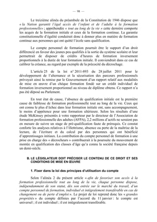 — 98 —


        Le treizième alinéa du préambule de la Constitution de 1946 dispose que
« la Nation garantit l’égal accès de l’enfant et de l’adulte à la formation
professionnelle» ; appréhendée « tout au long de la vie » cette dernière comporte
les acquis de la formation initiale et ceux de la formation continue. La garantie
constitutionnelle d’égalité conduirait donc à donner plus en matière de formation
continue aux personnes qui ont quitté l’école sans qualification.

        Le compte personnel de formation pourrait être le support d’un droit
différencié en faveur des jeunes peu qualifiés à la sortie du système scolaire et leur
permettrait de disposer de crédits d’heures de formation inversement
proportionnels à la durée de leur formation initiale. Il conviendrait dans ce cas de
calibrer la créance, au regard par exemple de la précocité du décrochage.

        L’article 25 de la loi n° 2011-893 du 28 juillet 2011 pour le
développement de l’alternance et la sécurisation des parcours professionnels
prévoyait ainsi la remise par le Gouvernement d’un rapport relatif aux modalités
de mise en œuvre d’un chèque formation fondé sur un crédit individuel de
formation inversement proportionnel au niveau de diplôme obtenu. Ce rapport n’a
pas été déposé au Parlement.

        En tout état de cause, l’absence de qualification initiale est la première
cause de faiblesse de formation professionnelle tout au long de la vie. Ceux qui
ont connu le plus d’échec dans leur formation initiale ont, sans accompagnement,
le moins d’appétence pour une formation ultérieure. Selon les résultats d’une
étude McKinsey présentés à votre rapporteur par le directeur de l’Association de
formation professionnelle des adultes (AFPA), 2,2 millions d’actifs ne seraient pas
en mesure de suivre un stage de pré-qualification faute de prérequis. Ce constat
conforte les analyses relatives à l’illettrisme, absence ou perte de la maîtrise de la
lecture, de l’écriture et du calcul par des personnes qui ont bénéficié
d’apprentissages initiaux. La contribution du compte personnel de formation à une
prise en charge des « décrocheurs » contribuerait à la poursuite du mouvement de
montée en qualification des classes d’âge qu’a connu la société française depuis
un demi-siècle.

     B. LE LÉGISLATEUR DOIT PRÉCISER LE CONTENU DE CE DROIT ET SES
        CONDITIONS DE MISE EN ŒUVRE

        1. Fixer dans la loi des principes d’utilisation du compte

        Selon l’alinéa 2 du présent article « afin de favoriser son accès à la
formation professionnelle tout au long de la vie, chaque personne dispose,
indépendamment de son statut, dès son entrée sur le marché du travail, d’un
compte personnel de formation, individuel et intégralement transférable en cas de
changement ou de perte d’emploi ». Le projet de loi reprend donc les « grandes
propriétés » du compte définies par l’accord du 11 janvier : le compte est
universel ; il est individuel ; il est intégralement transférable.
 