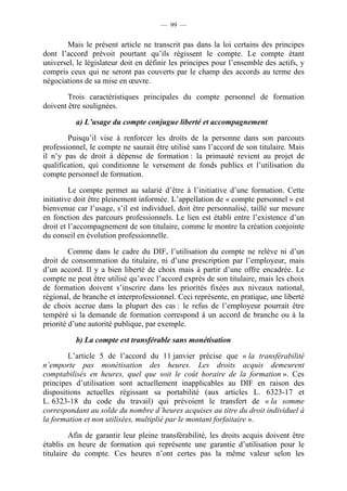 — 99 —


       Mais le présent article ne transcrit pas dans la loi certains des principes
dont l’accord prévoit pourtant qu’ils régissent le compte. Le compte étant
universel, le législateur doit en définir les principes pour l’ensemble des actifs, y
compris ceux qui ne seront pas couverts par le champ des accords au terme des
négociations de sa mise en œuvre.

        Trois caractéristiques principales du compte personnel de formation
doivent être soulignées.

          a) L’usage du compte conjugue liberté et accompagnement

        Puisqu’il vise à renforcer les droits de la personne dans son parcours
professionnel, le compte ne saurait être utilisé sans l’accord de son titulaire. Mais
il n’y pas de droit à dépense de formation : la primauté revient au projet de
qualification, qui conditionne le versement de fonds publics et l’utilisation du
compte personnel de formation.

         Le compte permet au salarié d’être à l’initiative d’une formation. Cette
initiative doit être pleinement informée. L’appellation de « compte personnel » est
bienvenue car l’usage, s’il est individuel, doit être personnalisé, taillé sur mesure
en fonction des parcours professionnels. Le lien est établi entre l’existence d’un
droit et l’accompagnement de son titulaire, comme le montre la création conjointe
du conseil en évolution professionnelle.

         Comme dans le cadre du DIF, l’utilisation du compte ne relève ni d’un
droit de consommation du titulaire, ni d’une prescription par l’employeur, mais
d’un accord. Il y a bien liberté de choix mais à partir d’une offre encadrée. Le
compte ne peut être utilisé qu’avec l’accord exprès de son titulaire, mais les choix
de formation doivent s’inscrire dans les priorités fixées aux niveaux national,
régional, de branche et interprofessionnel. Ceci représente, en pratique, une liberté
de choix accrue dans la plupart des cas : le refus de l’employeur pourrait être
tempéré si la demande de formation correspond à un accord de branche ou à la
priorité d’une autorité publique, par exemple.

          b) La compte est transférable sans monétisation

        L’article 5 de l’accord du 11 janvier précise que « la transférabilité
n’emporte pas monétisation des heures. Les droits acquis demeurent
comptabilisés en heures, quel que soit le coût horaire de la formation ». Ces
principes d’utilisation sont actuellement inapplicables au DIF en raison des
dispositions actuelles régissant sa portabilité (aux articles L. 6323-17 et
L. 6323-18 du code du travail) qui prévoient le transfert de « la somme
correspondant au solde du nombre d’heures acquises au titre du droit individuel à
la formation et non utilisées, multiplié par le montant forfaitaire ».

         Afin de garantir leur pleine transférabilité, les droits acquis doivent être
établis en heure de formation qui représente une garantie d’utilisation pour le
titulaire du compte. Ces heures n’ont certes pas la même valeur selon les
 