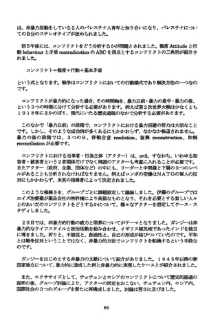 は、非暴力活動をしている 2人のパレスチナ人青年と知り合いになり、パレスチナについ
ての自分のステレオタイプが改められました。
初日午後には、コンフリクトをどう分析するかが問題とされました。態度A悩 加.deと行
動 behaviourと矛盾∞ntradicutionのABCを頂点とするコンフリクトの三角形が紹介さ
れました。
コンフリクト=態度+行動+基本矛盾
という式となります。戦争はコンフリクトにおいての行動様式であり解決方法の一つなの
です。
コンフリクトが暴力的になった場合、その時間軸を、暴力以前・暴力の最中・暴力の後、
という 3つの時期に分けて分析する必要があります。例えば第 2次世界大戦は少なくとも
1918年にさかのぼり、現代にいたる歴史過程のなかで分析する必要があります。
このなかで「暴力以前」の段階で、コンフリクトにおける暴力回避の努力は大切なこと
です。しかし、そのような成功例が多くあるにもかかわらず、なかな紳随されません。
暴力の後の段階では、 3 つの R 、停戦合意 n回~ution、復興 m∞田truc姐on、和解
re∞，nciliationが必要です。
コンフリクトにおける当事者・行為主体(アクター)は、 n>2、すなわち、いわゆる加
害者・被害者という 2者関係だけでなく周囲のアクターも考慮に入れることが必要です。
またアクター(蜘守、企業、団体など)の中にも、リーダーと中間層と下層の 3つのレベ
ノレがあることも分析されなければなりません。例えばコソボの空爆はNATOの軍人の反
対にもかかわらず、米英の指導者によって決定されました。
このような複雑さを、グループごとに課題設定して議論しました。伊藤のグループでは
エイズ治療薬が薬品会社の特許権により高価なものとなり、それを必要とする貧しい人々
とのあいだのコンフリクトをどうするかについて、様々なアクターを想定してケース・ス
タディしました。
2日目では、非暴力的行動の威力と限界についてがテーマとなりました。ガンジーは非
暴力的なライフスタイルと政治活動を組み合わせ、イギリス植民地であったインドを独立
に導きました。祈りと、不服従と、創造性と、自己の形成が結びついていたのです。平和
とは戦争反対ということではなく、非暴力的方法でコンフリクトを転換するという手段な
のです。
ガンジーをはじめとする非暴力の文献について紹介がありました。 1945年以降の新
国家独立について、暴力的に達成した例と非暴力的に実現したケースとが紹介されました。
また、エクササイズとして、チェチェンとロシアのコンフリクトについて歴史的経過の
説明の後、グループ討論により、アクターの同定をおこない、チェチェン内、ロシア内、
国際社会の 3つのグループを新たに再構成しました。討論は翌日に及びました。
65
 