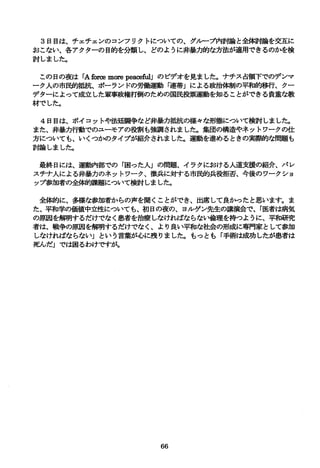 3日目は、チェチェンのコンフリクトについての、グループ内討論と全備す論を交互に
おこない、各アクターの目的を分類し、どのように非暴力的な方法が適用できるのかを検
討しました。
この日の夜は rAforamぽ epea信 組Jのビデオを見ました。ナチス占領下でのデンマ
ーク人の市開句抵抗、ポーランドの労働運動「連帯Jによる政治体制の平和的移行、クー
デ、ターによって成立した軍事政権打倒のための国民投票運動を知ることができる貴重な教
材でした。
4日目は、ボイコットや法廷闘争など非暴力抵抗の様々な形態について検討しました。
また、非暴力行動でのユーモアの役割も強調されました。集団の構造やネットワークの仕
方についても、いくつかのタイプが紹介されました。運動を進めるときの実際的な問題も
討論しました。
最終日には、運動内部での「困った人Jの問題、イラクにおける人道支援の紹介、パレ
スチナ人による非暴力のネットワーク、徴兵に対する市民的兵役拒否、今後のワークショ
ップ参加者の全榊句課題について検討しました。
全体的に、多様な参加者からの声を聞くことができ、出席して良かったとa思います。ま
た、平和学の価値中立性についても、初日の夜の、ヨルゲン先生の講演会で、「医者は病気
の原因を解明するだけでなく息者を治療しなければならない倫理を持つように、平和研究
者は、戦争の原因を解明するだけでなく、より良い平和な社会の形成に専門家として参加
しなければならないJという言葉が心に残りました。もっとも「手術は成功したが息者は
死んだJでは困るわけですが。
66
 