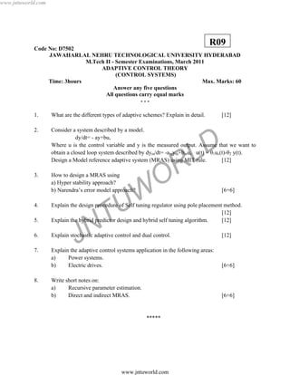JNTUW
ORLD
Code No: D7502
JAWAHARLAL NEHRU TECHNOLOGICAL UNIVERSITY HYDERABAD
M.Tech II - Semester Examinations, March 2011
ADAPTIVE CONTROL THEORY
(CONTROL SYSTEMS)
Time: 3hours Max. Marks: 60
Answer any five questions
All questions carry equal marks
- - -
1. What are the different types of adaptive schemes? Explain in detail. [12]
2. Consider a system described by a model.
dy/dt= - ay+bu,
Where u is the control variable and y is the measured output. Assume that we want to
obtain a closed loop system described by dym/dt= -amym+bmuc u(t) = θ1uc(t)-θ2 y(t).
Design a Model reference adaptive system (MRAS) using MIT rule. [12]
3. How to design a MRAS using
a) Hyper stability approach?
b) Narendra’s error model approach? [6+6]
4. Explain the design procedure of Self tuning regulator using pole placement method.
[12]
5. Explain the hybrid predictor design and hybrid self tuning algorithm. [12]
6. Explain stochastic adaptive control and dual control. [12]
7. Explain the adaptive control systems application in the following areas:
a) Power systems.
b) Electric drives. [6+6]
8. Write short notes on:
a) Recursive parameter estimation.
b) Direct and indirect MRAS. [6+6]
*****
R09
www.jntuworld.com
www.jntuworld.com
 
