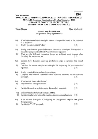 Code No: D5803                                                              R09
 JAWAHARLAL NEHRU TECHNOLOGICAL UNIVERSITY HYDERABAD
         M.Tech II - Semester Examinations, October/November 2011
               ADVANCED COMPUTER ARCHITECTURE
              (COMPUTER SCIENCE AND ENGINEERING)

Time: 3hours                                                       Max. Marks: 60
                            Answer any five questions
                         All questions carry equal marks
                                        ---

1.a)   What implementation technologies should a designer be aware in the evolution
       of a machine?
 b)    Briefly explain AmdahL’s Law.                                    [12]

2.a)   Briefly explain three general classes of simulation techniques that are used to
       model the components of the CPU performance equation.
 b)    What are the different competing forces an architect must observe when
       Encoding the instruction set.                                      [12]

3.a)   Explain, how dynamic hardware production helps to optimize the branch
       costs.
 b)    Describe, the use of compiler technologies for improving the performance of
       pipelines.                                                       [12]

4.a)   Briefly explain Hardware based speculation.
  b)   Compare and contrast Hardware verses software solutions in ILP software
       approach.                                                    [12]

5.a)   What is static Branch Prediction?
  b)   Explain thread level parallelism.                                  [12]

6.     Explain Dynamic scheduling using Tomasulo’s approach.              [12]

 7.a) Explain the architecture of Trimedia TM32.
   b) Explain the characteristics of typical multiprocessor applications. [12]

8.a)   What are the principles of designing an I/O system? Explain I/O system
       design process.
 b)    Explain the VLIW approach.                                  [12]




                                     *********
 