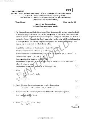 JNTUW
ORLD
Code No: D5103
JAWAHARLAL NEHRU TECHNOLOGICAL UNIVERSITY HYDERABAD
M.Tech II - Semester Examinations, March/April 2011
ADVANCED MATHEMATICS IN CHEMICAL ENGINEERING
(CHEMICAL ENGINEERING)
Time: 3hours Max. Marks: 60
Answer any five questions
All questions carry equal marks
- - -
1. An Elevated horizontal Cylindrical tank of 1 mt diameter and 2 mt long is insulated with
asbestos lagging of thickness l=4 cm and is employed as a maturing vessel for a batch
chemical process. Liquid at 95 degrees centigrade is charged in to the tank and allowed to
mature for 5 days. Calculate the final temperature by forming a differential equation
assuming that heat loss through supports is negligible and the thermal capacity of the
lagging can be neglected. Use the following data.
Liquid film coefficient of Heat transfer 2 0
1( ) 150 /h w m c=
Thermal conductivity of asbestos 0
( ) 0.2 /k w m c=
Surface coefficient of heat transfer by convection and radiation 2 0
2( ) 10 /h w m c=
Density of the liquid 3 3
( ) 10 /kg mρ =
Heat capacity of the liquid (s) = 0
2500 /J kg c
Atmospheric temperature (t) is assumed to vary according to 10 10 ( /12)t Cos πθ= + ,
where θ is time in hours
Atmospheric temperature at the time of charging is 0
20 C . [12]
2. Solve
(a)
2
3
2
3 2 sin 2xd y dy
y xe x
dx dx
− + = +
(b)
3 3
2
dy x y
dx xy
+
=
[12]
3. Apply Cholesky Factorisation method to solve the equations
3 2 7 4;2 3 5;3 4 7x y z x y z x y z+ + = + + = + + + . [12]
4. Solve in series the equation by Frobenius Method the differential equation
2
2
9 (1 ) 12 4 0
d y dy
x x y
dx dx
− − + =
[12]
5. Solve
3 3
2 2
3 2
2 2 3xz z
e x y
x x y
∂ ∂
− = +
∂ ∂ ∂ [12]
Contd…2
R09
www.jntuworld.com
www.jntuworld.com
 