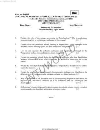 JNTUW
ORLD
Code No: D0303
JAWAHARLAL NEHRU TECHNOLOGICAL UNIVERSITY HYDERABAD
M.Tech II - Semester Examinations, March/April 2011
DOWNSTREAM PROCESSING
(BIOTECHNOLOGY)
Time: 3hours Max. Marks: 60
Answer any five questions
All questions carry equal marks
- - -
1. Explain the role of downstream processing in Biotechnology? Why is preliminary
economic analysis or cost analysis performed in Bio-process? [5 + 7]
2. Explain about the principles behind foaming in bioprocesses, giving examples write
about the various foaming agents and their interactions with products. [12]
3. List out and describe the different techniques and equipments employed in the
Precipitation method employed in downstream processes? [12]
4. Explain the principle behind drying in downstream possessing also how Equilibrium
Moisture content (EMC) and relative humidity are utilized in interpreting the drying
curves. [12]
5. What is the role of crystallization in bioprocesses? Explain about its applications for two
successful products. [12]
6. Explain the principle and applications of chromatography in bioprocess. Elucidate on the
different types of chromatographic methods available to a Biotechnologist.[12]
7. Why is the method of cell disruption used in bio-processing? Explain in detail about the
physical and mechanical methods of Cell disruption and its advantages and
disadvantages. [6 + 6]
8. Differentiate between the principles governing co-current and counter current extraction
processes and write about their application in bio-processing. [12]
*****
R09
www.jntuworld.com
www.jntuworld.com
 
