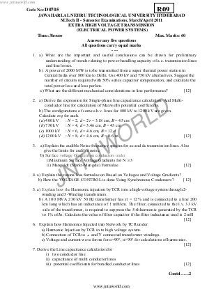 JNTUW
ORLD
Code No: D0705
JAWAHARLAL NEHRU TECHNOLOGICAL UNIVERSITY HYDERABAD
M.Tech II - Semester Examinations, March/April 2011
EXTRA HIGH VOLTAGE TRANSMISSION
(ELECTRICAL POWER SYSTEMS)
Time: 3hours Max. Marks: 60
Answer any five questions
All questions carry equal marks
- - -
1. a) What are the important and useful conclusions can be drawn for preliminary
understanding of trends relating to power-handling capacity of a.c. transmission lines
and line losses.
b) A power of 2000 MW is to be transmitted from a super thermal power station in
Central India over 800 km to Delhi. Use 400 kV and 750 kV alternatives. Suggest the
number of circuits required with 50% series capacitor compensation, and calculate the
total power loss and loss per km.
c) What are the different mechanical considerations in line performance? [12]
2. a) Derive the expression for Single-phase line capacitance calculation. And Multi-
conductor line for calculation of Maxwell's potential coefficients.
b) The configurations of some e.h.v. lines for 400 kV to 1200 kV are given.
Calculate req for each.
(a) 400 kV : N = 2, d = 2r = 3.18 cm, B = 45 cm
(b) 750 kV : N = 4, d = 3.46 cm, B = 45 cm
(c) 1000 kV : N = 6, d = 4.6 cm, B = 12 d
(d) 1200 kV : N = 8, d = 4.6 cm, R = 0.6 m [12]
3. a) Explain the audible Noise frequency spectra for ac and dc transmission lines. Also
give the limits for audible noise.
b) Surface voltage Gradient on conductors under
i)Maximum Surface Voltage Gradients for N ≥ 3
ii) Mangoldt (Markt-Mengele) Formulae [12]
4. a) Explain the corona loss formulae on Based on Voltages and Voltage Gradients?
b) How the VOLTAGE CONTROL is done Using Synchronous Condensers? [12]
5. a) Explain how the Harmonic injection by TCR into a high-voltage system through 2-
winding and 3-Winding transformers.
b) A 100 MVA 230 kV 50 Hz transformer has xt = 12% and is connected to a line 200
km long which has an inductance of 1 mH/km. The filter, connected to the l.v. 33 kV
side of the transformer, is required to suppress the 5-th harmonic generated by the TCR
to 1% of In. Calculate the value of filter capacitor if the filter inductance used is 2 mH
[12]
6. Explain how Harmonics Injected into Network by TCR under
a) Harmonic Injection by TCR in to high voltage system.
b) Connection of TCR to and Ύ connected transformer windings.
c) Voltage and current wave forms for α=90°, α>90° for calculations of harmonics.
[12]
7. Derive the Line capacitance calculation for
i) two conductor line
ii) capacitance of multi conductor lines
iii) potential coefficients for bundled conductor lines [12]
Contd……2
R09
www.jntuworld.com
www.jntuworld.com
 