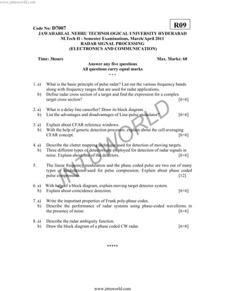 JNTUW
ORLD
Code No: D7007
JAWAHARLAL NEHRU TECHNOLOGICAL UNIVERSITY HYDERABAD
M.Tech II - Semester Examinations, March/April 2011
RADAR SIGNAL PROCESSING
(ELECTRONICS AND COMMUNICATION)
Time: 3hours Max. Marks: 60
Answer any five questions
All questions carry equal marks
- - -
1. a) What is the basic principle of pulse radar? List out the various frequency bands
along with frequency ranges that are used for radar applications.
b) Define radar cross section of a target and find the expression for a complex
target cross section? [6+6]
2. a) What is a delay line canceller? Draw its block diagram.
b) List the advantages and disadvantages of Line-pulse modulator? [6+6]
3. a) Explain about CFAR reference windows.
b) With the help of generic detection processor, explain about the cell-averaging
CFAR concept. [6+6]
4. a) Describe the clutter mapping technique used for detection of moving targets.
b) Three different types of detectors are employed for detection of radar signals in
noise. Explain about one of the detectors. [6+6]
5. The linear frequency modulation and the phase coded pulse are two out of many
types of modulations used for pulse compression. Explain about phase coded
pulse compression. [12]
6. a) With help of a block diagram, explain moving target detector system.
b) Explain about coincidence detection. [6+6]
7. a) Write the important properties of Frank poly-phase codes.
b) Describe the performance of radar systems using phase-coded waveforms in
the presence of noise. [6+6]
8. a) Describe the radar ambiguity function.
b) Draw the block diagram of a phase coded CW radar. [6+6]
*****
R09
www.jntuworld.com
www.jntuworld.com
 