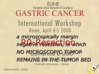 The term R0 describes  a microscopically margin  negative resection, in which  NO MICROSCOPIC TUMOR  REMAINS IN THE TUMOR BED R0-Resection   Domenico D’UGO Full Professor of Surgery Catholic University - Rome (Hermaneck, 1994) 