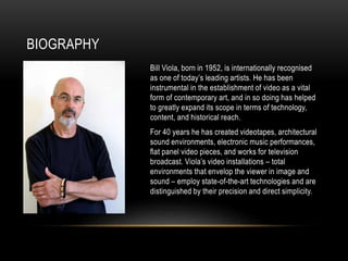 BIOGRAPHY
Bill Viola, born in 1952, is internationally recognised
as one of today’s leading artists. He has been
instrumental in the establishment of video as a vital
form of contemporary art, and in so doing has helped
to greatly expand its scope in terms of technology,
content, and historical reach.
For 40 years he has created videotapes, architectural
sound environments, electronic music performances,
flat panel video pieces, and works for television
broadcast. Viola’s video installations – total
environments that envelop the viewer in image and
sound – employ state-of-the-art technologies and are
distinguished by their precision and direct simplicity.
 