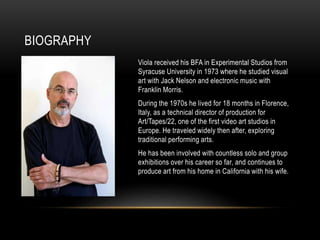 BIOGRAPHY
Viola received his BFA in Experimental Studios from
Syracuse University in 1973 where he studied visual
art with Jack Nelson and electronic music with
Franklin Morris.
During the 1970s he lived for 18 months in Florence,
Italy, as a technical director of production for
Art/Tapes/22, one of the first video art studios in
Europe. He traveled widely then after, exploring
traditional performing arts.
He has been involved with countless solo and group
exhibitions over his career so far, and continues to
produce art from his home in California with his wife.
 