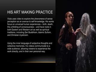 HIS ART MAKING PRACTICE
Viola uses video to explore the phenomena of sense
perception as an avenue to self-knowledge. His works
focus on universal human experiences – birth, death,
the unfolding of consciousness – and have roots in
both Eastern and Western art as well as spiritual
traditions, including Zen Buddhism, Islamic Sufism,
and Christian mysticism.
Using the inner language of subjective thoughts and
collective memories, his videos communicate to a
wide audience, allowing viewers to experience the
work directly, and in their own personal way.
 