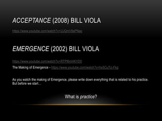 ACCEPTANCE (2008) BILL VIOLA
https://www.youtube.com/watch?v=UJQmV8aPNao
https://www.youtube.com/watch?v=RTPf6mHKYD0
The Making of Emergence - https://www.youtube.com/watch?v=hx5Cu7U-Fkg
As you watch the making of Emergence, please write down everything that is related to his practice.
But before we start…
What is practice?
EMERGENCE (2002) BILL VIOLA
 
