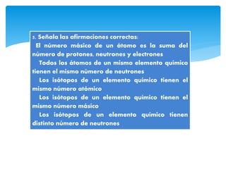 5. Señala las afirmaciones correctas:
El número másico de un átomo es la suma del
número de protones, neutrones y electrones
Todos los átomos de un mismo elemento químico
tienen el mismo número de neutrones
Los isótopos de un elemento químico tienen el
mismo número atómico
Los isótopos de un elemento químico tienen el
mismo número másico
Los isótopos de un elemento químico tienen
distinto número de neutrones
 