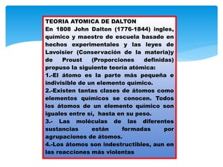 TEORIA ATOMICA DE DALTON
En 1808 John Dalton (1776-1844) ingles,
químico y maestro de escuela basado en
hechos experimentales y las leyes de
Lavoisier (Conservación de la materia)y
de Proust (Proporciones definidas)
propuso la siguiente teoría atómica:
1.-El átomo es la parte más pequeña e
indivisible de un elemento químico.
2.-Existen tantas clases de átomos como
elementos químicos se conocen. Todos
los átomos de un elemento químico son
iguales entre sí, hasta en su peso.
3.- Las moléculas de las diferentes
sustancias están formadas por
agrupaciones de átomos.
4.-Los átomos son indestructibles, aun en
las reacciones más violentas
 