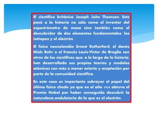 El científico británico Joseph John Thomson. Este
pasó a la historia no sólo como el inventor del
espectrómetro de masa sino también como el
descubridor de dos elementos fundamentales: los
isótopos y el electrón.
El físico neozelandés Ernest Rutherford, el danés
Niels Bohr o el francés Louis-Victor de Broglie son
otros de los científicos que, a lo largo de la historia,
han desarrollado sus propias teorías y modelos
atómicos con más o menor acierto y aceptación por
parte de la comunidad científica.
En este caso es importante subrayar el papel del
último físico citado ya que en el año 1929 obtuvo el
Premio Nobel por haber conseguido descubrir la
naturaleza ondulatoria de lo que es el electrón.
 