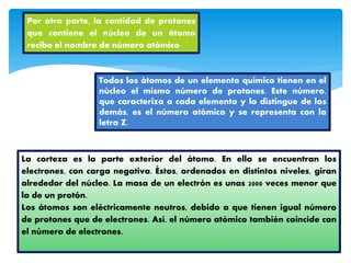 Por otra parte, la cantidad de protones
que contiene el núcleo de un átomo
recibe el nombre de número atómico
Todos los átomos de un elemento químico tienen en el
núcleo el mismo número de protones. Este número,
que caracteriza a cada elemento y lo distingue de los
demás, es el número atómico y se representa con la
letra Z.
La corteza es la parte exterior del átomo. En ella se encuentran los
electrones, con carga negativa. Éstos, ordenados en distintos niveles, giran
alrededor del núcleo. La masa de un electrón es unas 2000 veces menor que
la de un protón.
Los átomos son eléctricamente neutros, debido a que tienen igual número
de protones que de electrones. Así, el número atómico también coincide con
el número de electrones.
 