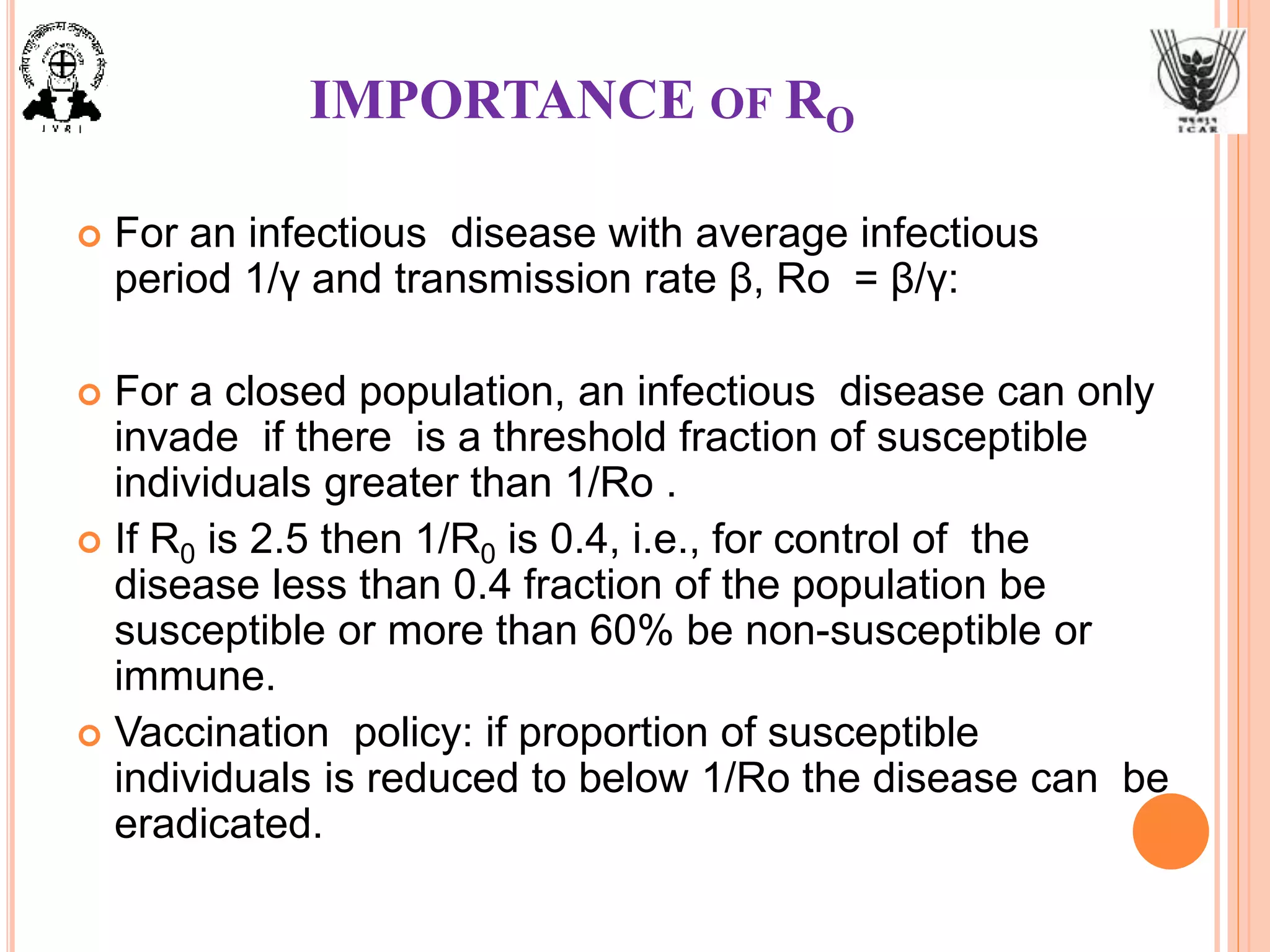 IMPORTANCE OF RO
 For an infectious disease with average infectious
period 1/γ and transmission rate β, Ro = β/γ:
 For a closed population, an infectious disease can only
invade if there is a threshold fraction of susceptible
individuals greater than 1/Ro .
 If R0 is 2.5 then 1/R0 is 0.4, i.e., for control of the
disease less than 0.4 fraction of the population be
susceptible or more than 60% be non-susceptible or
immune.
 Vaccination policy: if proportion of susceptible
individuals is reduced to below 1/Ro the disease can be
eradicated.
 