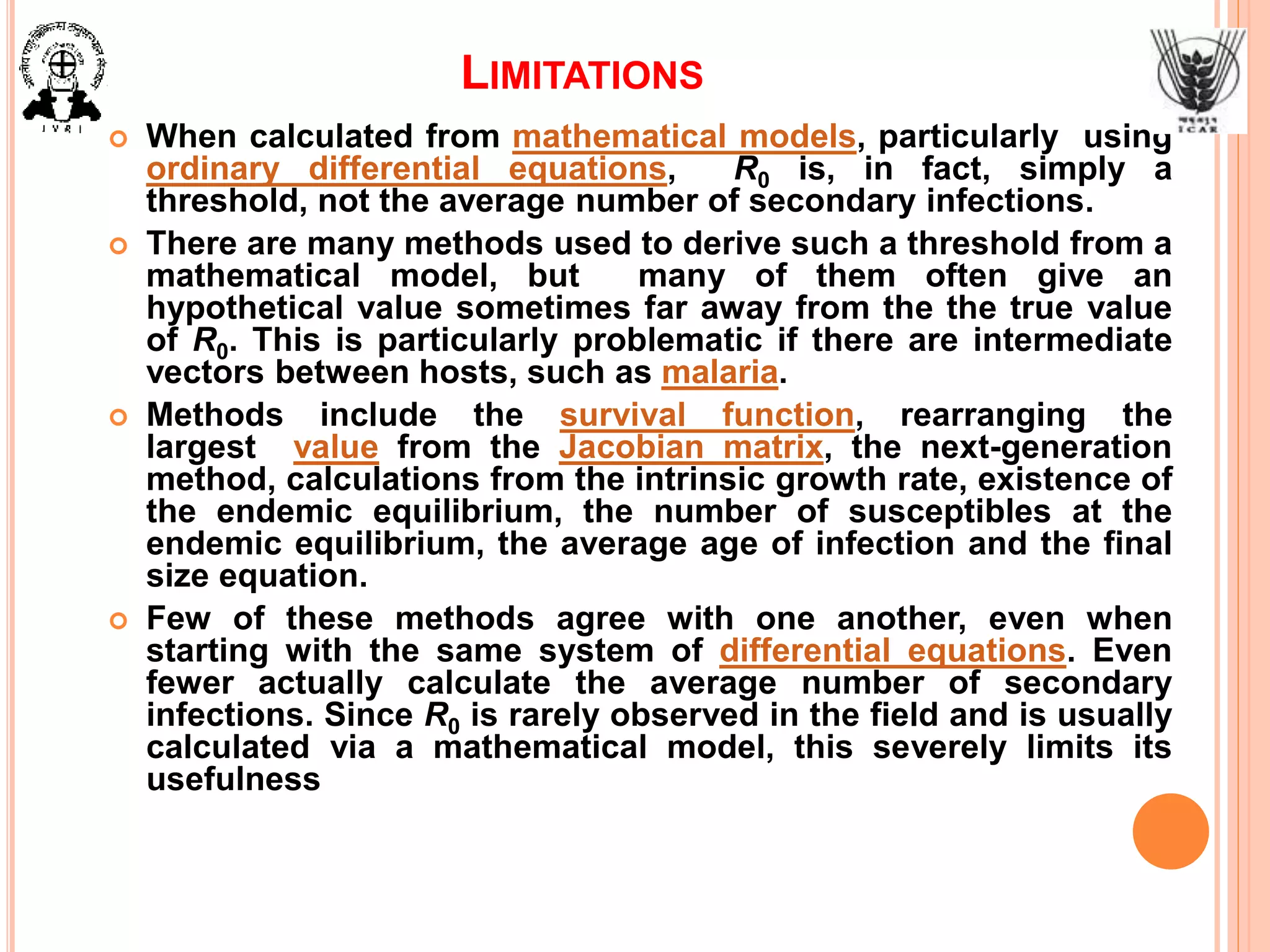 LIMITATIONS
 When calculated from mathematical models, particularly using
ordinary differential equations, R0 is, in fact, simply a
threshold, not the average number of secondary infections.
 There are many methods used to derive such a threshold from a
mathematical model, but many of them often give an
hypothetical value sometimes far away from the the true value
of R0. This is particularly problematic if there are intermediate
vectors between hosts, such as malaria.
 Methods include the survival function, rearranging the
largest value from the Jacobian matrix, the next-generation
method, calculations from the intrinsic growth rate, existence of
the endemic equilibrium, the number of susceptibles at the
endemic equilibrium, the average age of infection and the final
size equation.
 Few of these methods agree with one another, even when
starting with the same system of differential equations. Even
fewer actually calculate the average number of secondary
infections. Since R0 is rarely observed in the field and is usually
calculated via a mathematical model, this severely limits its
usefulness
 