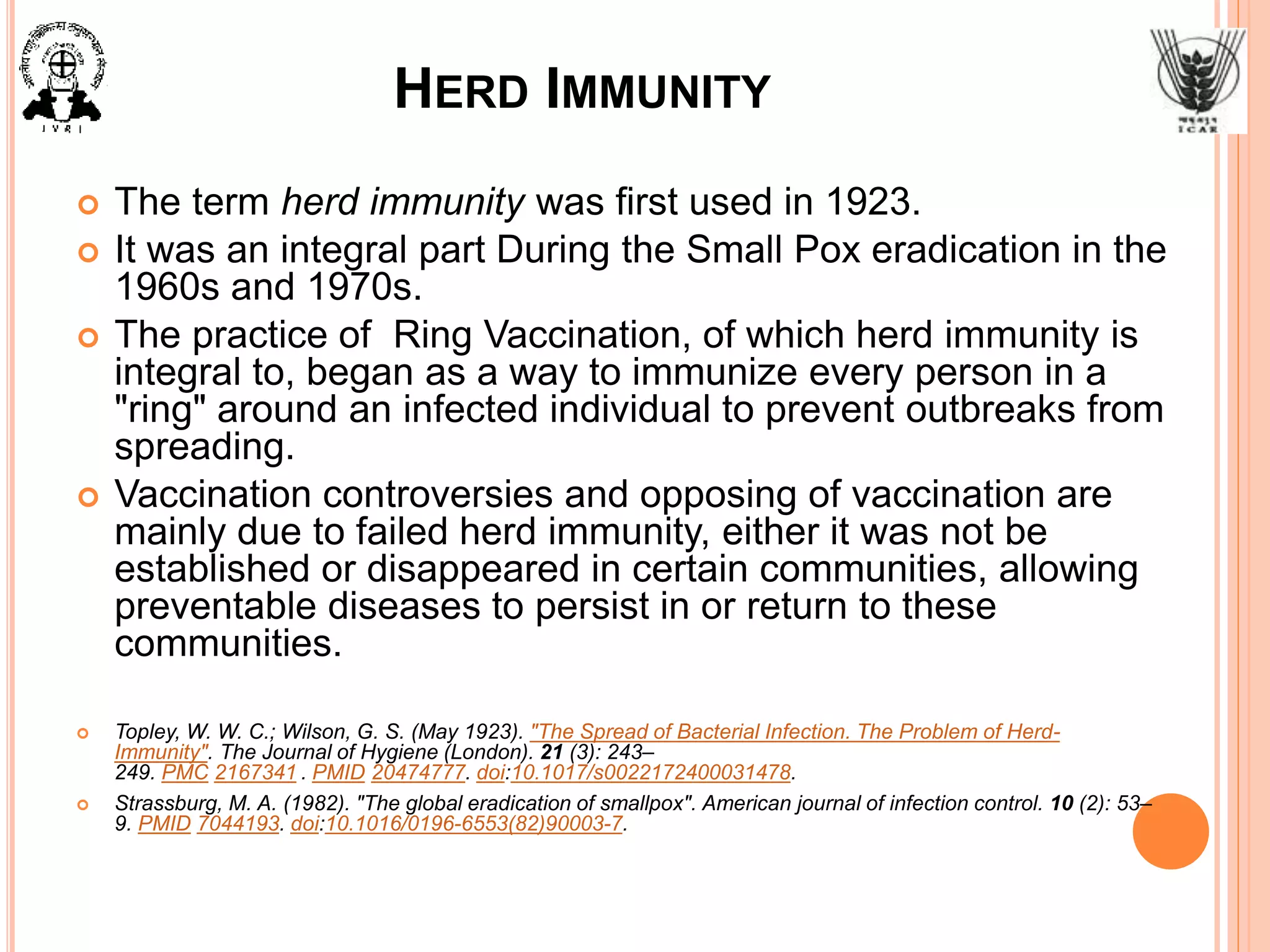 HERD IMMUNITY
 The term herd immunity was first used in 1923.
 It was an integral part During the Small Pox eradication in the
1960s and 1970s.
 The practice of Ring Vaccination, of which herd immunity is
integral to, began as a way to immunize every person in a
"ring" around an infected individual to prevent outbreaks from
spreading.
 Vaccination controversies and opposing of vaccination are
mainly due to failed herd immunity, either it was not be
established or disappeared in certain communities, allowing
preventable diseases to persist in or return to these
communities.
 Topley, W. W. C.; Wilson, G. S. (May 1923). "The Spread of Bacterial Infection. The Problem of Herd-
Immunity". The Journal of Hygiene (London). 21 (3): 243–
249. PMC 2167341 . PMID 20474777. doi:10.1017/s0022172400031478.
 Strassburg, M. A. (1982). "The global eradication of smallpox". American journal of infection control. 10 (2): 53–
9. PMID 7044193. doi:10.1016/0196-6553(82)90003-7.
 