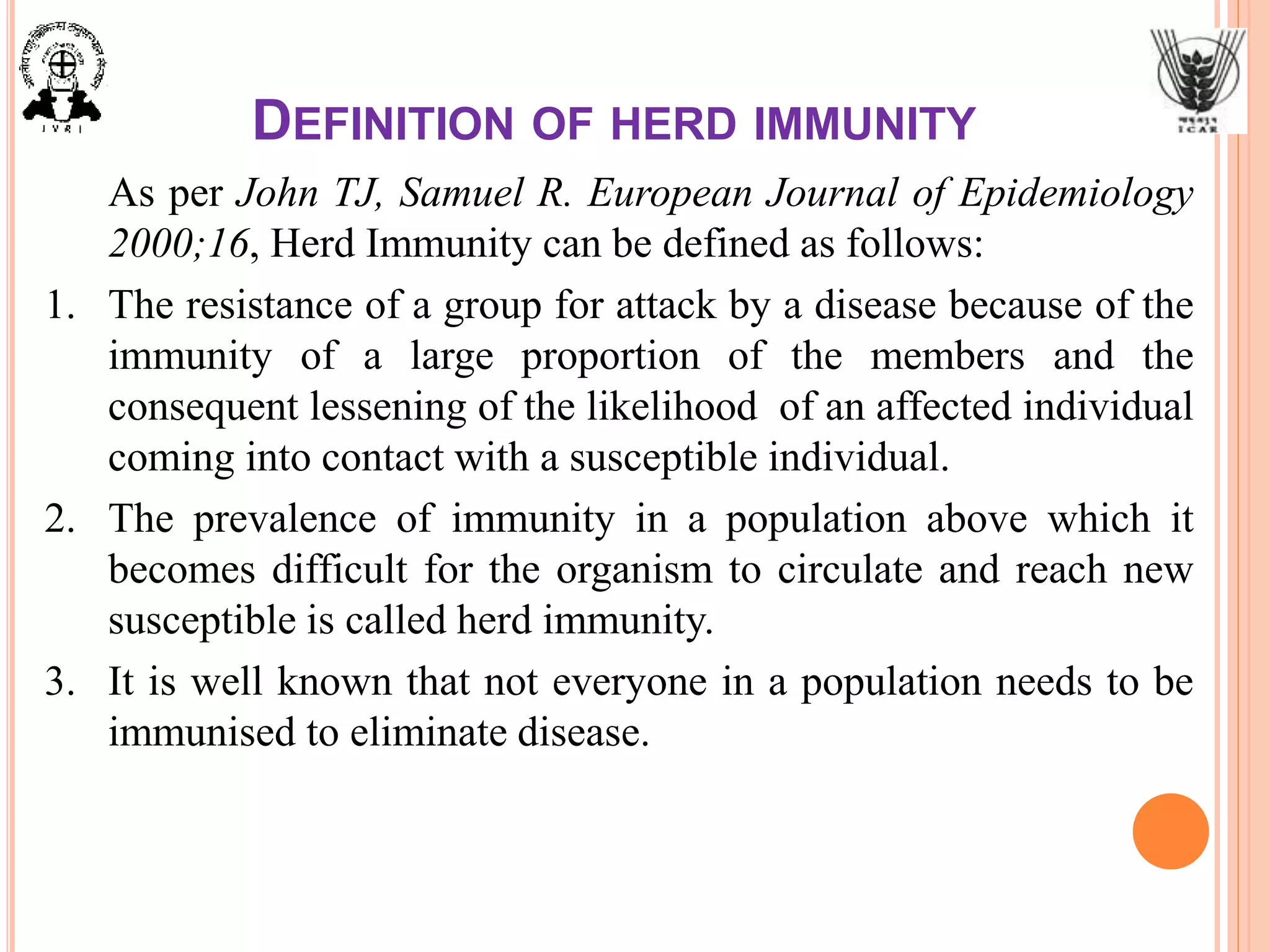 DEFINITION OF HERD IMMUNITY
As per John TJ, Samuel R. European Journal of Epidemiology
2000;16, Herd Immunity can be defined as follows:
1. The resistance of a group for attack by a disease because of the
immunity of a large proportion of the members and the
consequent lessening of the likelihood of an affected individual
coming into contact with a susceptible individual.
2. The prevalence of immunity in a population above which it
becomes difficult for the organism to circulate and reach new
susceptible is called herd immunity.
3. It is well known that not everyone in a population needs to be
immunised to eliminate disease.
 