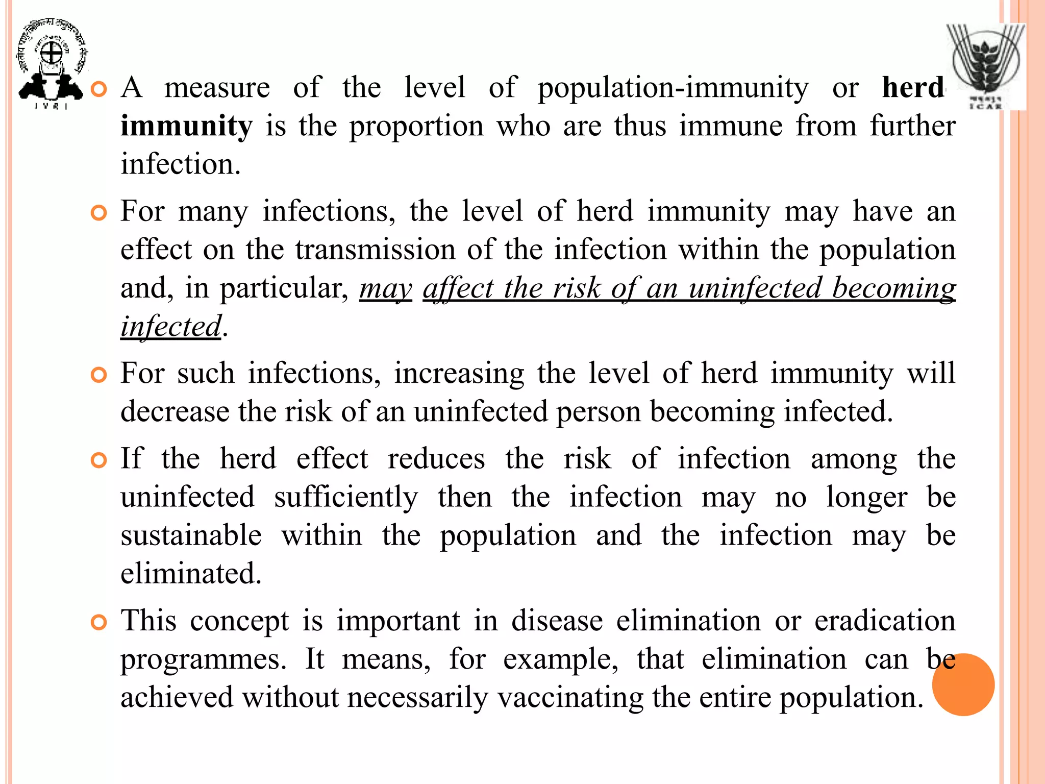  A measure of the level of population-immunity or herd-
immunity is the proportion who are thus immune from further
infection.
 For many infections, the level of herd immunity may have an
effect on the transmission of the infection within the population
and, in particular, may affect the risk of an uninfected becoming
infected.
 For such infections, increasing the level of herd immunity will
decrease the risk of an uninfected person becoming infected.
 If the herd effect reduces the risk of infection among the
uninfected sufficiently then the infection may no longer be
sustainable within the population and the infection may be
eliminated.
 This concept is important in disease elimination or eradication
programmes. It means, for example, that elimination can be
achieved without necessarily vaccinating the entire population.
 
