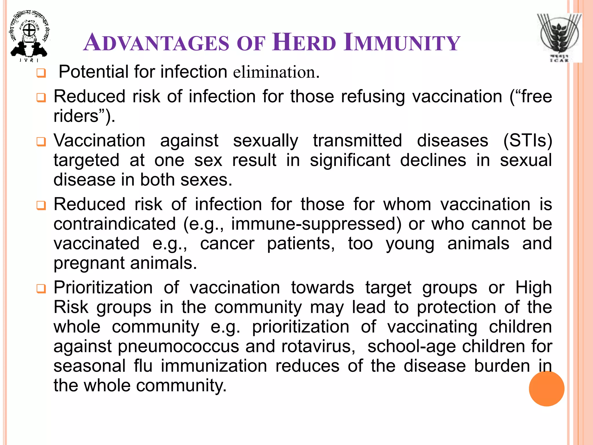 ADVANTAGES OF HERD IMMUNITY
 Potential for infection elimination.
 Reduced risk of infection for those refusing vaccination (“free
riders”).
 Vaccination against sexually transmitted diseases (STIs)
targeted at one sex result in significant declines in sexual
disease in both sexes.
 Reduced risk of infection for those for whom vaccination is
contraindicated (e.g., immune-suppressed) or who cannot be
vaccinated e.g., cancer patients, too young animals and
pregnant animals.
 Prioritization of vaccination towards target groups or High
Risk groups in the community may lead to protection of the
whole community e.g. prioritization of vaccinating children
against pneumococcus and rotavirus, school-age children for
seasonal flu immunization reduces of the disease burden in
the whole community.
 