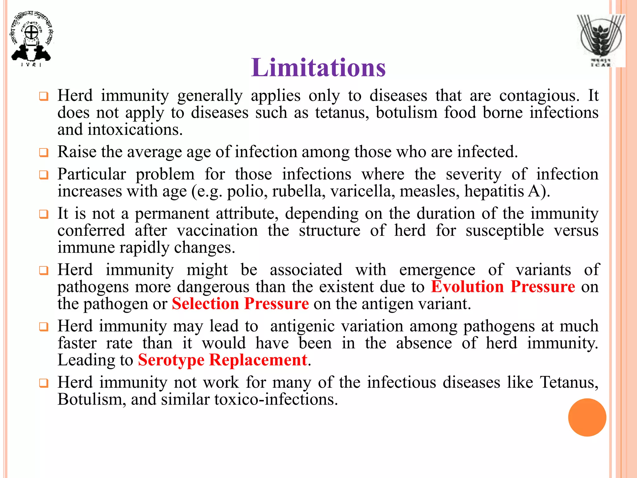 Limitations
 Herd immunity generally applies only to diseases that are contagious. It
does not apply to diseases such as tetanus, botulism food borne infections
and intoxications.
 Raise the average age of infection among those who are infected.
 Particular problem for those infections where the severity of infection
increases with age (e.g. polio, rubella, varicella, measles, hepatitis A).
 It is not a permanent attribute, depending on the duration of the immunity
conferred after vaccination the structure of herd for susceptible versus
immune rapidly changes.
 Herd immunity might be associated with emergence of variants of
pathogens more dangerous than the existent due to Evolution Pressure on
the pathogen or Selection Pressure on the antigen variant.
 Herd immunity may lead to antigenic variation among pathogens at much
faster rate than it would have been in the absence of herd immunity.
Leading to Serotype Replacement.
 Herd immunity not work for many of the infectious diseases like Tetanus,
Botulism, and similar toxico-infections.
 