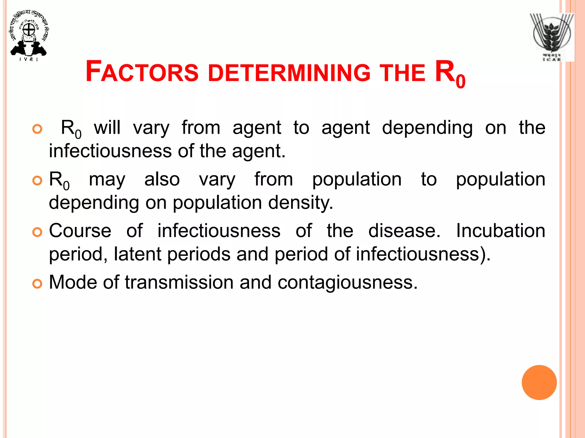 FACTORS DETERMINING THE R0
 R0 will vary from agent to agent depending on the
infectiousness of the agent.
 R0 may also vary from population to population
depending on population density.
 Course of infectiousness of the disease. Incubation
period, latent periods and period of infectiousness).
 Mode of transmission and contagiousness.
 