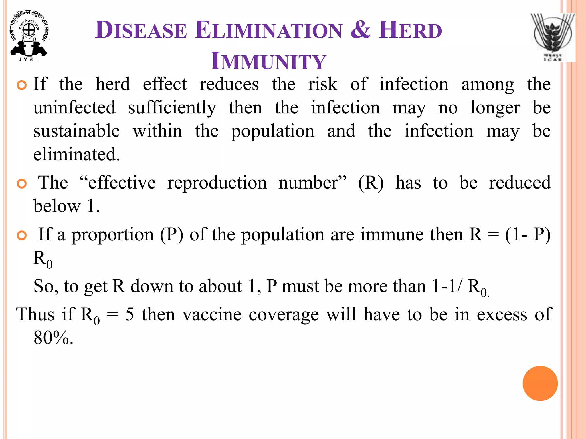 DISEASE ELIMINATION & HERD
IMMUNITY
 If the herd effect reduces the risk of infection among the
uninfected sufficiently then the infection may no longer be
sustainable within the population and the infection may be
eliminated.
 The “effective reproduction number” (R) has to be reduced
below 1.
 If a proportion (P) of the population are immune then R = (1- P)
R0
So, to get R down to about 1, P must be more than 1-1/ R0.
Thus if R0 = 5 then vaccine coverage will have to be in excess of
80%.
 