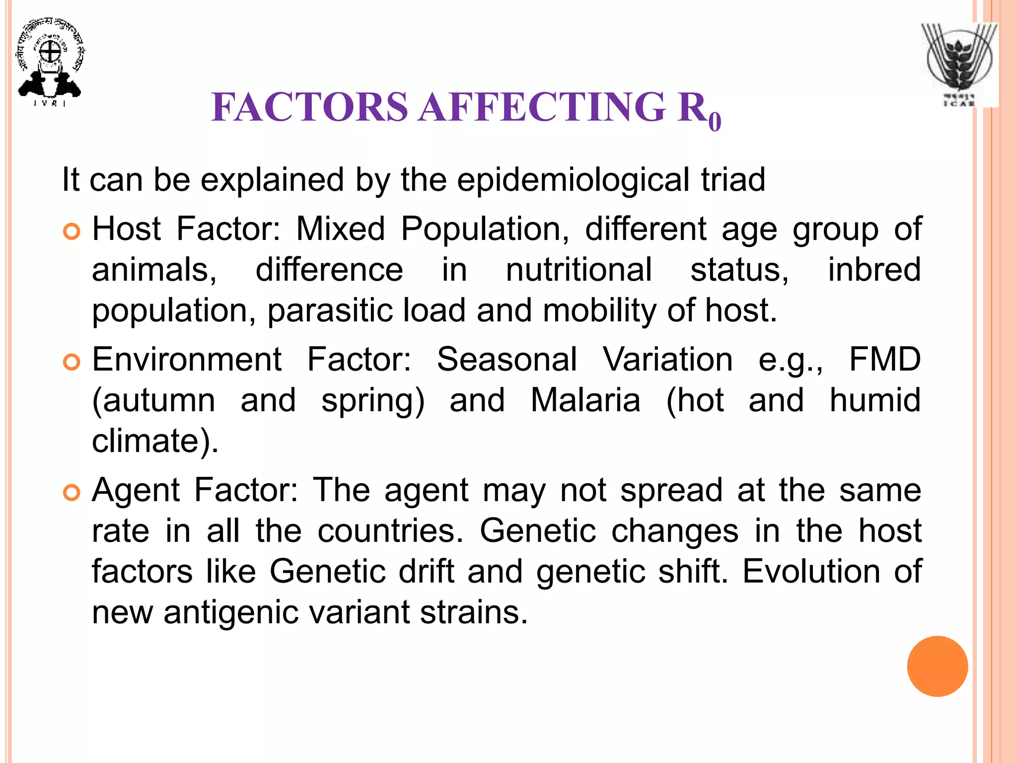 FACTORS AFFECTING R0
It can be explained by the epidemiological triad
 Host Factor: Mixed Population, different age group of
animals, difference in nutritional status, inbred
population, parasitic load and mobility of host.
 Environment Factor: Seasonal Variation e.g., FMD
(autumn and spring) and Malaria (hot and humid
climate).
 Agent Factor: The agent may not spread at the same
rate in all the countries. Genetic changes in the host
factors like Genetic drift and genetic shift. Evolution of
new antigenic variant strains.
 