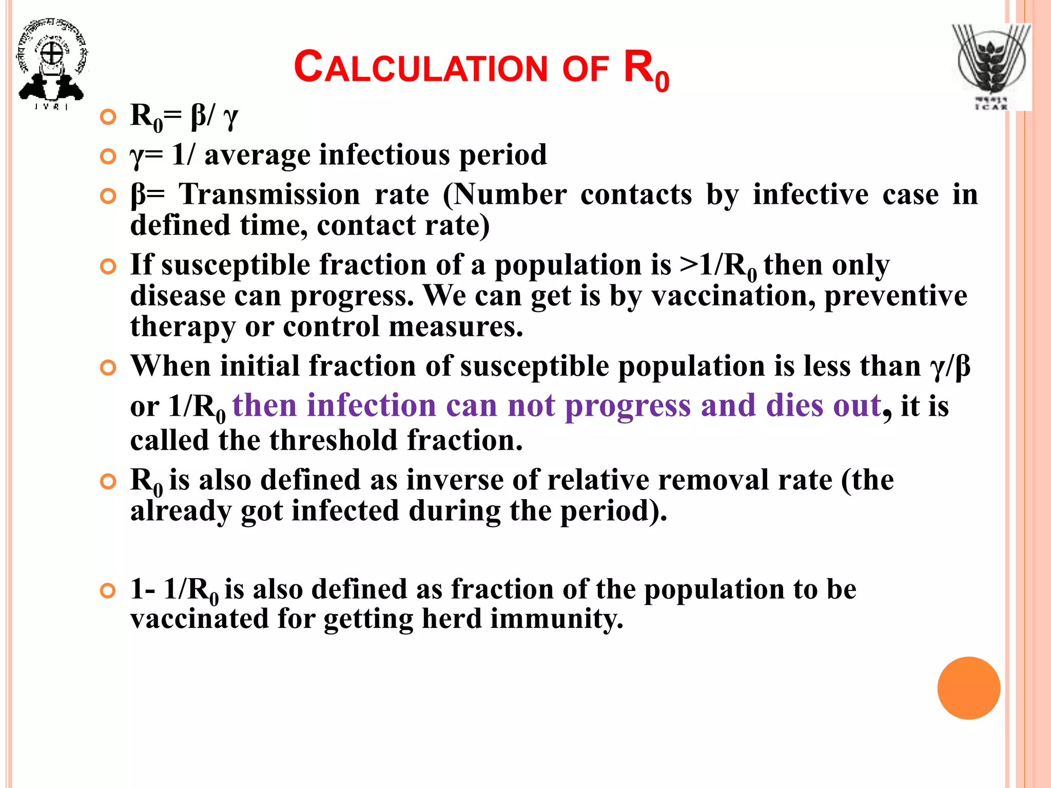 CALCULATION OF R0
 R0= β/ γ
 γ= 1/ average infectious period
 β= Transmission rate (Number contacts by infective case in
defined time, contact rate)
 If susceptible fraction of a population is >1/R0 then only
disease can progress. We can get is by vaccination, preventive
therapy or control measures.
 When initial fraction of susceptible population is less than γ/β
or 1/R0 then infection can not progress and dies out, it is
called the threshold fraction.
 R0 is also defined as inverse of relative removal rate (the
already got infected during the period).
 1- 1/R0 is also defined as fraction of the population to be
vaccinated for getting herd immunity.
 