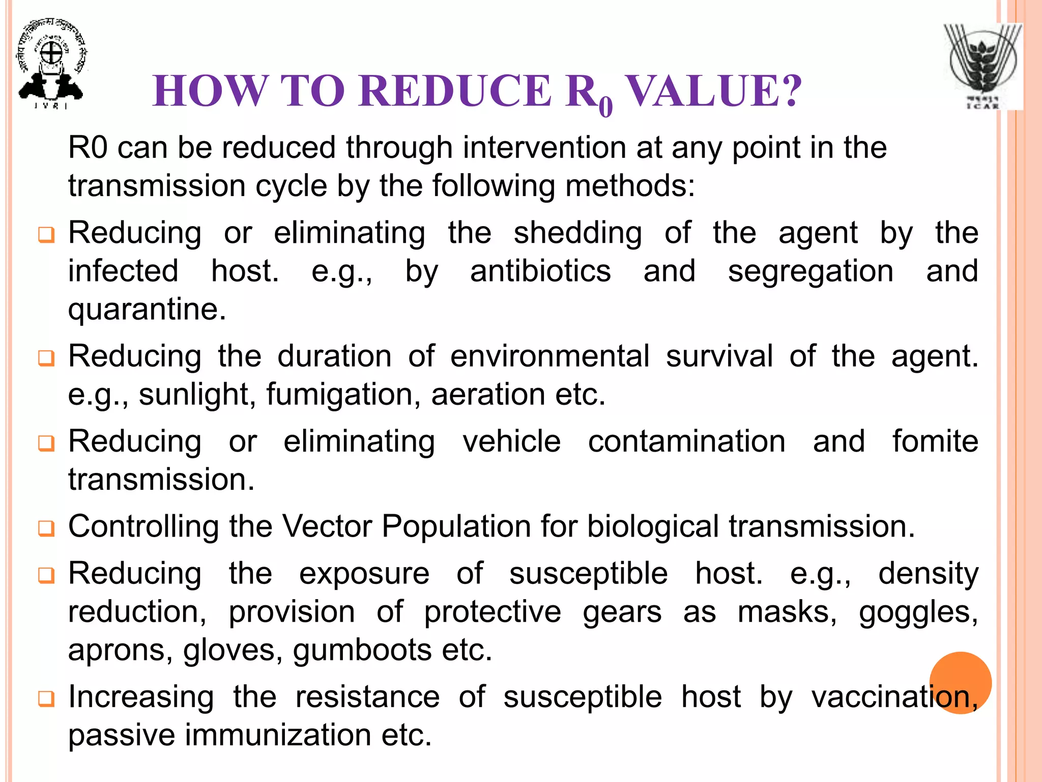 HOW TO REDUCE R0 VALUE?
R0 can be reduced through intervention at any point in the
transmission cycle by the following methods:
 Reducing or eliminating the shedding of the agent by the
infected host. e.g., by antibiotics and segregation and
quarantine.
 Reducing the duration of environmental survival of the agent.
e.g., sunlight, fumigation, aeration etc.
 Reducing or eliminating vehicle contamination and fomite
transmission.
 Controlling the Vector Population for biological transmission.
 Reducing the exposure of susceptible host. e.g., density
reduction, provision of protective gears as masks, goggles,
aprons, gloves, gumboots etc.
 Increasing the resistance of susceptible host by vaccination,
passive immunization etc.
 
