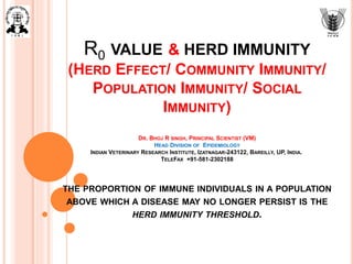 R0 VALUE & HERD IMMUNITY
(HERD EFFECT/ COMMUNITY IMMUNITY/
POPULATION IMMUNITY/ SOCIAL
IMMUNITY)
DR. BHOJ R SINGH, PRINCIPAL SCIENTIST (VM)
HEAD DIVISION OF EPIDEMIOLOGY
INDIAN VETERINARY RESEARCH INSTITUTE, IZATNAGAR-243122, BAREILLY, UP, INDIA.
TELEFAX +91-581-2302188
THE PROPORTION OF IMMUNE INDIVIDUALS IN A POPULATION
ABOVE WHICH A DISEASE MAY NO LONGER PERSIST IS THE
HERD IMMUNITY THRESHOLD.
 