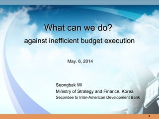1
What can we do?What can we do?
against inefficient budget executionagainst inefficient budget execution
May. 6, 2014
Seongbak Wi
Ministry of Strategy and Finance, Korea
Secondee to Inter-American Development Bank
 