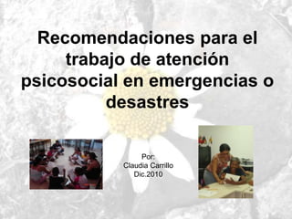Recomendaciones para el
trabajo de atención
psicosocial en emergencias o
desastres
Por:
Claudia Carrillo
Dic.2010
 