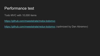 Performance test
Todo MVC with 10,000 items
https://github.com/mweststrate/mobx-todomvc
https://github.com/mweststrate/redux-todomvc (optimized by Dan Abramov)
 
