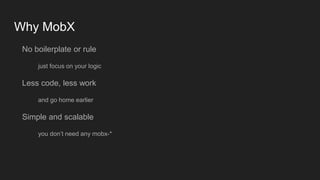 Why MobX
No boilerplate or rule
just focus on your logic
Less code, less work
and go home earlier
Simple and scalable
you don’t need any mobx-*
 