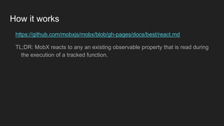 How it works
https://github.com/mobxjs/mobx/blob/gh-pages/docs/best/react.md
TL;DR: MobX reacts to any an existing observable property that is read during
the execution of a tracked function.
 